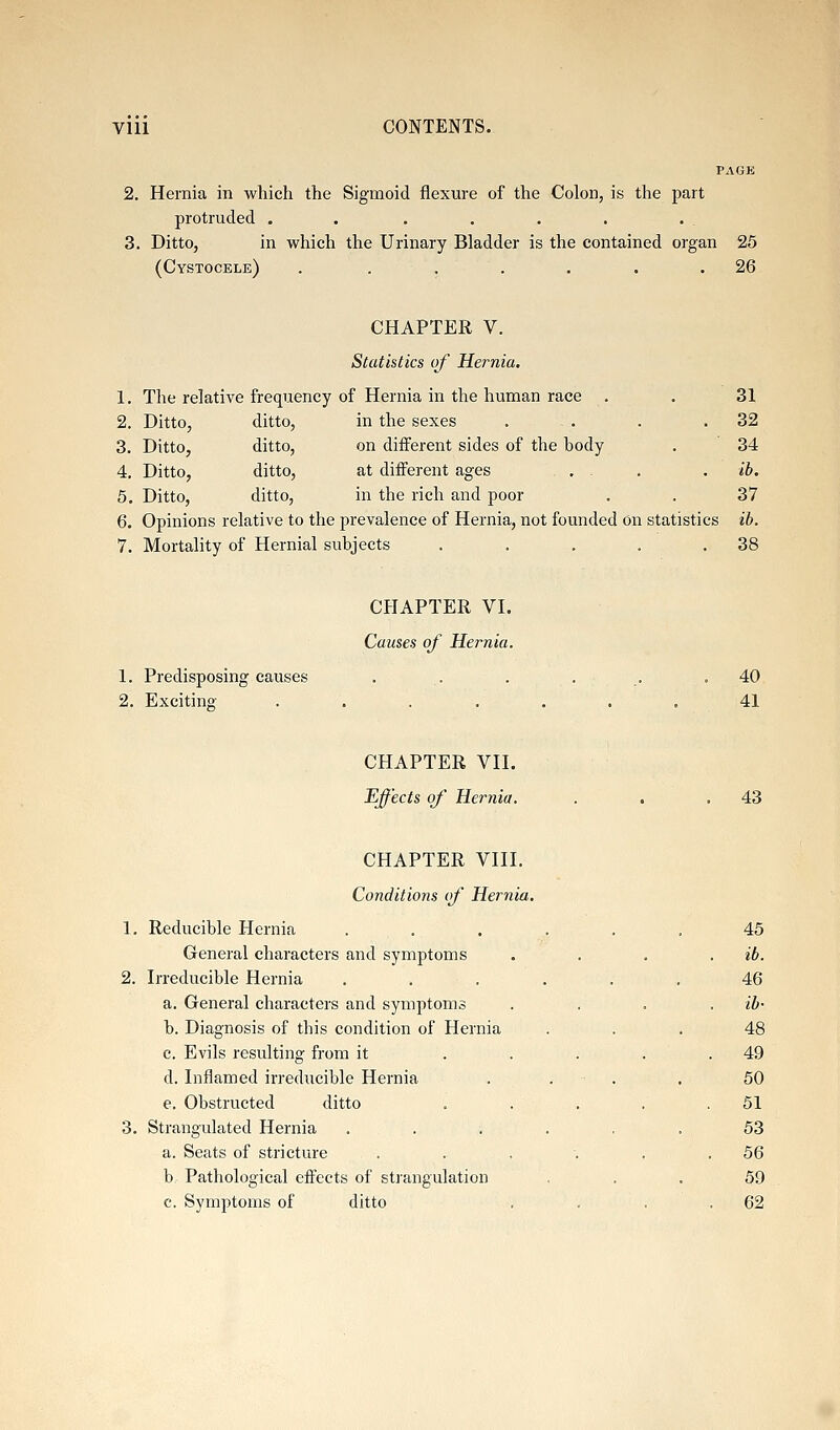 2. Hernia in which the Sigmoid flexure of the Colon, is the part protruded ...... 3. Ditto, in which the Urinary Bladder is the contained organ 25 (Cystocele) . . . . . . .26 CHAPTER V. Statistics of Hernia. 1. The relative frequency of Hernia in the human race , . 31 2. Ditto, ditto, in the sexes . . . .32 3. Ditto, ditto, on diiFerent sides of the hody . 34 4. Ditto, ditto, at diiferent ages , . . ib. 5. Ditto, ditto, in the rich and poor . . 37 6. Opinions relative to the prevalence of Hernia, not founded On statistics ib. 7. Mortality of Hernial subjects . . . . .38 1. Predisposing causes 2. Exciting- CHAPTER VI. Causes of Hernia. 40 41 CHAPTER VII. Effects of Hernia. 43 CHAPTER VIII. Conditions of Hernia 1. Reducible Hernia General characters and symptoms 2. Irreducible Hernia a. General characters and symptoms b. Diagnosis of this condition of Hernia c. Evils resulting from it d. Inflamed irreducible Hernia e. Obstructed ditto 3. Strangulated Hernia a. Seats of stricture b. Pathological effects of strangulation c. Symptoms of ditto 45 . ib. 46 . ib- 48 . 49 . . . 50 . 51 53 .56 59 . 62