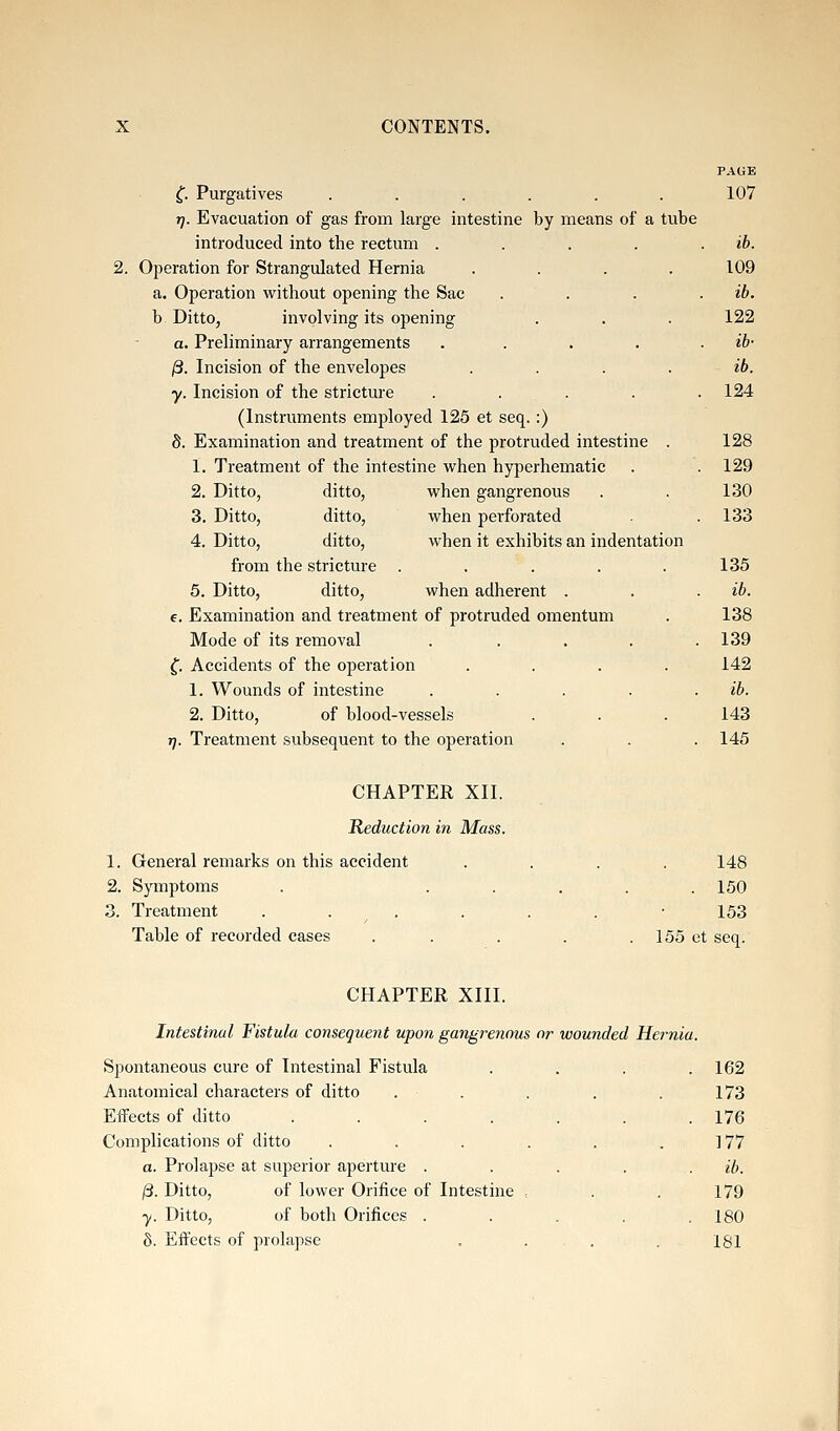 PAGE C Purgatives ...... 107 rj. Evacuation of gas from large intestine by means of a tube introduced into the rectum . . . . . ib. 2. Operation for Strangulated Hernia .... 109 a. Operation without opening the Sac .... ib. b. Ditto, involving its opening . . . 122 a. Preliminary arrangements . . . . . ib- /3. Incision of the envelopes .... ib. y. Incision of the stricture ..... 124 (Instruments employed 125 et seq. :) S. Examination and treatment of the protruded intestine . 128 1. Treatment of the intestine when hyperhematic . . 129 2. Ditto, ditto, when gangrenous . . 130 3. Ditto, ditto, when perforated . .133 4. Ditto, ditto, when it exhibits an indentation from the stricture ..... 135 5. Ditto, ditto, when adherent . . . ib. e. Examination and treatment of protruded omentum . 138 Mode of its removal . . . . .139 f. Accidents of the operation .... 142 1. Wounds of intestine . . . . . ib. 2. Ditto, of blood-vessels . . . 143 t). Treatment subsequent to the operation . . . 145 CHAPTER XII. Reduction in Mass. 1. General remarks on this accident .... 148 2. Symptoms . ..... 150 3. Treatment . . . . . . -153 Table of recorded cases . . . . . 155 et seq. CHAPTER XIII. Intestinal Fistula consequent upon gangrenous or -wounded Hernia. Spontaneous cure of Intestinal Fistula . . . .162 Anatomical characters of ditto . . . . . 173 EiFects of ditto . . . . . . .176 Complications of ditto . . . . . . ] 77 a. Prolapse at superior apeiture . . . . . ib. |3. Ditto, of lower Orifice of Intestine , . . 179 ■y. Ditto, of both Orifices ..... 180 6. Effects of prolapse . . . .181