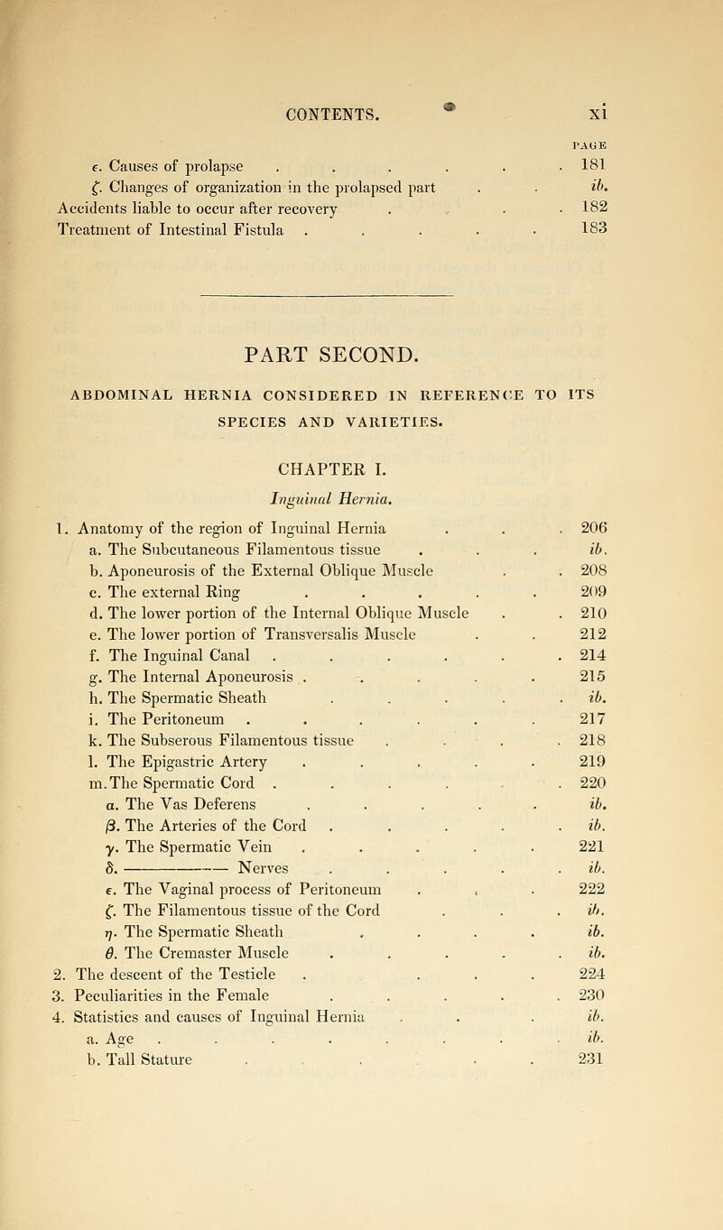 e. Causes of prolapse f. Changes of organization in the prolapsed part Accidents liable to occur after recovery Treatment of Intestinal Fistula PAGE 181 ih. 182 183 PART SECOND. ABDOMINAL HERNIA CONSIDERED IN REFERENCE TO ITS SPECIES AND VARIETIES. CHAPTER I. Inguinal Hernia. 1. Anatomy of the region of Inguinal Hernia a. The Subcutaneous Filamentous tissue b. Aponeurosis of the External Oblique Muscle c. The external Ring d. The lower portion of the Internal Oblique Muscle e. The lower portion of Transversalis Muscle f. The Inguinal Canal .... g. The Internal Aponeurosis . h. The Spermatic Sheath i. The Peritoneum .... k. The Subserous Filamentous tissue 1. The Epigastric Artery m.The Spermatic Cord .... a. The Vas Deferens /3. The Arteries of the Cord y. The Spermatic Vein . . . . 8. Nerves e. The Vaginal process of Peritoneum ^. The Filamentous tissue of the Cord rj. The Spermatic Sheath 6. The Cremaster Muscle 2. The descent of the Testicle . . 3. Peculiarities in the Female 4. Statistics and causes of Inguinal Hernia a. Age ...... b. Tall Stature . , . . 206 ib. 208 209 210 212 214 215 ib. 217 218 219 220 ib. ib. 221 ib. 222 ih. ib. ib. 224 230 ib. ib. 231