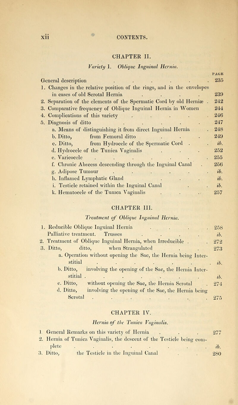 XU ^ CONTENTS. CHAPTER II. Varietj/ I. Oblique Inguinal Hernia. PAGE General description ...... 235 1. Changes in the relative position of the rings, and in the envelopes in cases of old Scrotal Hernia .... 239 2. Separation of the elements of the Spermatic Cord by old Hernise . 242 3. Comparative frequency of Oblique Inguinal Hernia in Women 244 4. Complications of this variety . . . . , 246 5. Diagnosis of ditto ..... 247 a. Means of distinguishing it from direct Inguinal Hernia . 248 b. Ditto, from Femoral ditto . . . 249 c. Ditto, from Hydrocele of the Spermatic Cord . . ib. d. Hydrocele of the Tunica Vaginalis . . . 252 e. Varicocele ....... 255 f. Chronic Abscess descending through the Inguinal Canal . 256 g. Adipose Tumour ...... ib. h. Inflamed Lymphatic Gland . . . ib. i. Testicle retained within the Inguinal Canal . . ib. k. Hematocele of the Tunica Vaginalis . . ..^ 257 CHAPTER III. Treatment of' Oblique Inguinal Hernia. 1. Reducible Oblique Inguinal Hernia .... 258 Palliative treatment. Trusses .... ib. 2. Treatment of Oblique Inguinal Hernia, when Irreducible . . 272 3. Ditto, ditto, when Strangulated . . 273 a. Operation without opening the Sac, the Hernia being Inter- stitial ....... ib. b. Ditto, involving the opening of the Sac, the Hernia Inter- stitial ....... ib. c. Ditto, without opening the Sac, the Hernia Scrotal . 274 d. Ditto, involving the opening of the Sac, the Hernia being Scrotal ....... 275 CHAPTER IV. Hernia of the Tunica Vaginalis. 1 General Remarks on this variety of Hernia . . . 277 2. Hernia of Tunica Vaginalis, the descent of the Testicle being com- plete ■■•■.... ib. 3. Ditto, the Testicle in the Inguinal Canal . . 280