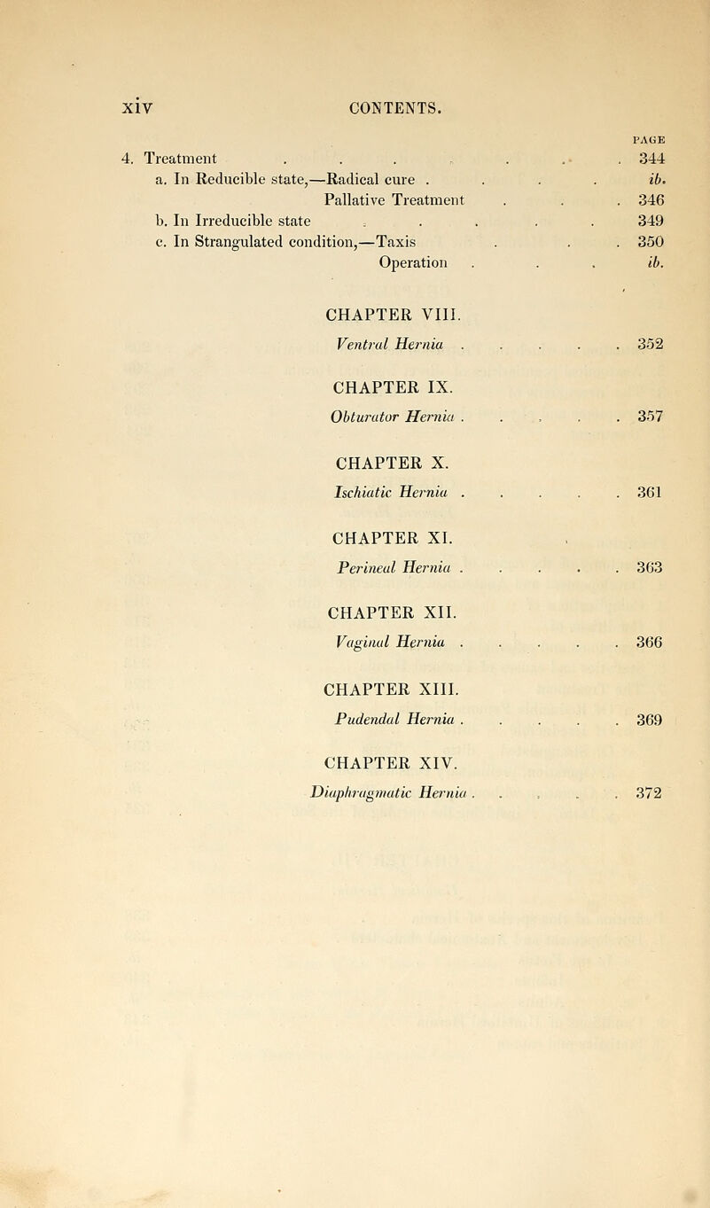 PAGE 4. Treatment . . . „ . ... 344 a. In Reducible state,—Radical cure .... ib. Pallative Treatment . . . 346 b. In Irreducible state , . . . . 349 c. In Strangulated condition,—Taxis . . . 350 Operation . . . ib. CHAPTER VIII. Ventral Hernia ..... 352 CHAPTER IX. Obturator Hernia ..... 357 CHAPTER X. Ischiatic Hernia . . . . .361 CHAPTER XI. Perineal Hernia ..... 363 CHAPTER XII. Vaginal Hernia ..... 366 CHAPTER XIII. Pudendal Hernia ..... 369 CHAPTER XIV. Diapkragniatic Hernia ...... 372