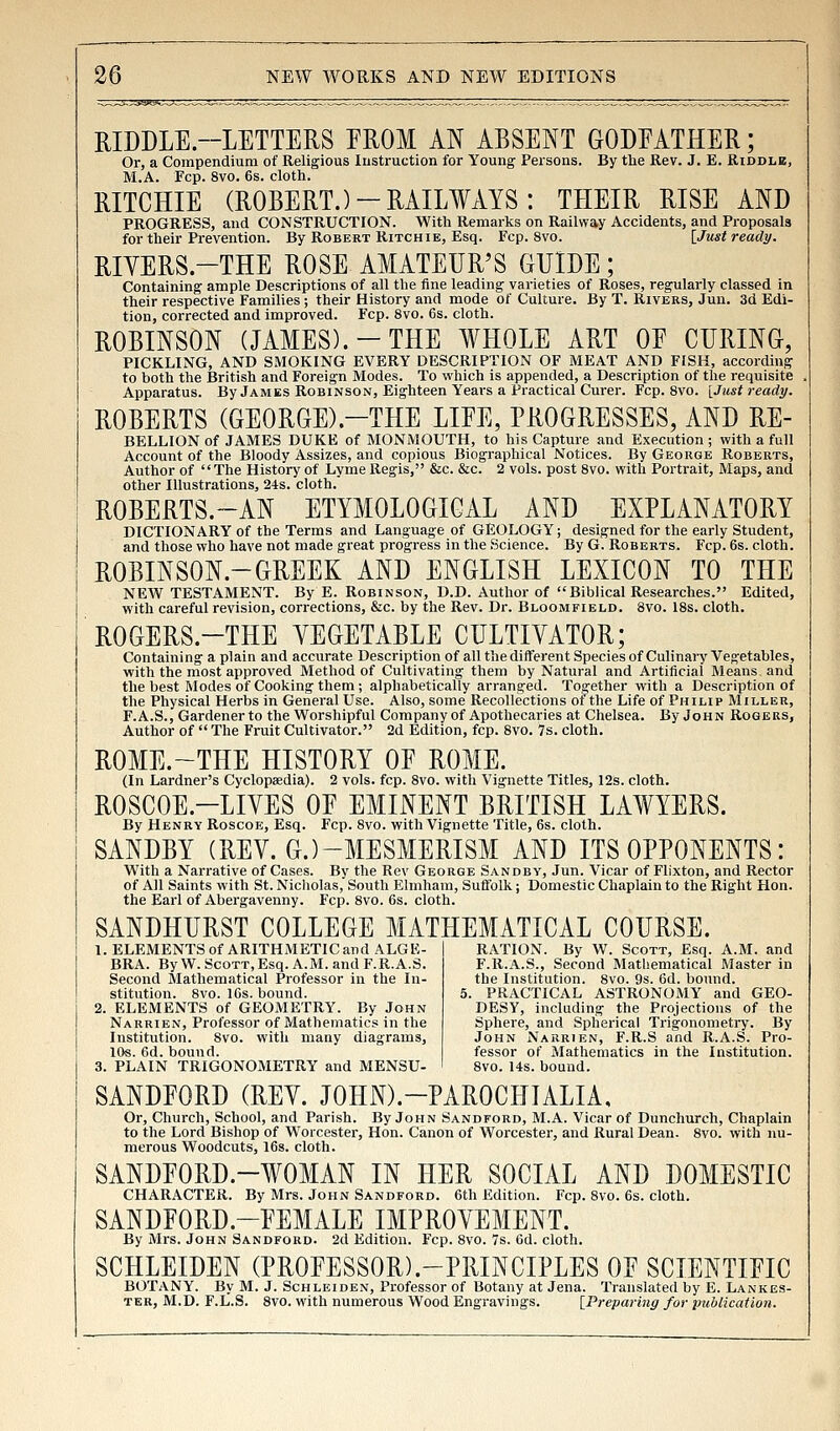 RIDDLE.-LETTERS FROM AN ABSENT GODFATHER; Or, a Compendium of Religious lustruetion for Young Persons. By the Rev. J. E. Riddlb, M.A. Fcp. 8vo. 6s. cloth. RITCHIE (ROBERT.)-RAILWAYS: THEIR RISE AND PROGRESS, and CONSTRUCTION. With Remarks on Railway Accidents, and Proposals for their Prevention. By Robert Ritchie, Esq. Fcp. 8vo. [Just ready. RIYERS.-THE ROSE AMATEUR'S GUIDE; Containing ample Descriptions of all the fine leading varieties of Roses, regularly classed in their respective Families ; their History and mode of Culture. By T. Rivers, Jun. 3d Edi- tion, corrected and improved. Fcp. 8vo. 6s. cloth. ROBINSON (JAMES).-THE WHOLE ART OF CURING, PICKLING, AND SMOKING EVERY DESCRIPTION OF MEAT AND FISH, according to both the British and Foreign Modes. To which is appended, a Description of the requisite Apparatus. By James Robinson, Eighteen Years a Practical Curer. Fcp. 8vo. [Just ready. ROBERTS (GEORGE).-THE LIFE, PROGRESSES, AND RE- BELLION of JAMES DUKE of MONMOUTH, to his Capture and Execution ; with a full Account of the Bloody Assizes, and copious Biographical Notices. By George Roberts, Author of The History of Lyme Regis, &c. &c. 2 vols, post 8vo. with Portrait, Maps, and other Illustrations, 24s. cloth. ROBERTS.~AN ETYMOLOGICAL AND EXPLANATORY DICTIONARY of the Terms and Language of GEOLOGY; designed for the early Student, and those who have not made great progress in the Science. By G.Roberts. Fcp. 6s. cloth. ROBINSON.-GREEK AND ENGLISH LEXICON TO THE NEW TESTAMENT. By E. Robinson, D.D. Author of Biblical Researches. Edited, with careful revision, corrections, &c. by the Rev. Dr. Bloomfield. 8vo. 18s. cloth. ROGERS.-THE VEGETABLE CULTIVATOR; Containing a plain and accurate Description of all the different Species of Culinary Vegetables, with the most approved Method of Cultivating them by Natural and Artificial Means and the best Modes of Cooking them ; alphabetically arranged. Too'ether with a Description of the Physical Herbs in General Use. Also, some Recollections ot the Life of Philip Miller, F.A.S., Gardener to the Worshipful Company of Apothecaries at Chelsea. By John Rogers, Author of  The Fruit Cultivator. 2d Edition, fcp. 8vo. 7s. cloth. ROME.~THE HISTORY OF ROME. (In Lardner's Cyclopaedia). 2 vols. fcp. 8vo. with Vignette Titles, 12s. cloth. ROSCOE.-LIVES OF EMINENT BRITISH LAWYERS. By Henry Roscoe, Esq. Fcp. 8vo. with Vignette Title, 6s. cloth. SANDBY (REV. G.)-MESMERISM AND ITS OPPONENTS: With a Narrative of Cases. By the Rev George Sandby, Jun. Vicar of Flixton, and Rector of All Saints with St. Nicholas, South Elmham, Suffolk; Domestic Chaplain to the Right Hon. the Earl of Abergavenny. Fcp. 8vo. 6s. cloth. SANDHURST COLLEGE MAT 1. ELEMENTS of ARITHxMETIC and ALGE- BRA. By W. Scott,Esq. A.M. and F.R.A.S. Second Mathematical Professor in the In- stitution. 8vo. 16s. bound. 2. ELEMENTS of GEOMETRY. By John Narrien, Professor of Mathematics in the Institution. 8vo. with many diagrams, lOs. 6d. bound. 3. PLAIN TRIGONOMETRY and MENSU- HEMATICAL COURSE. RATION. By W. Scott, Esq. A.M. and F.R.A.S., Second Mathematical Master in the Institution. 8vo. 9s. 6d. bound. . PRACTICAL ASTRONOMY and GEO- DESY, including the Projections of the Sphere, and Spherical Trigonometry. By John Narrien, F.R.S and R.A.S. Pro- fessor of Mathematics in the Institution. 8vo. 14s. bound. SANDFORD (REV. JOHN).-PAROCHIALIA, Or, Church, School, and Parish. By John Sandford, M.A. Vicar of Dunchurch, Chaplain to the Lord Bishop of Worcester, Hon. Canon of Worcester, and Rural Dean. 8vo. with nu- merous Woodcuts, 16s. cloth. SANDFORD.-WOMAN IN HER SOCIAL AND DOMESTIC CHARACTER. By Mrs. John Sandford. 6th Edition. Fcp. 8vo. 6s. cloth. SANDFORD.-FEMALE IMPROVEMENT. By Mrs. John Sandford. 2d Edition. Fcp. 8vo. 7s. Gd. cloth. SCHLEIDEN (PROFESSOR).-PRINCIPLES OF SCIENTIFIC BOTANY. By M. J. Schleiden, Professor of Botany at Jena. Translated by E. Lankes- TER, M.D. F.L'.S. 8vo. with numerous Wood Engravings. [Preparing for publication.