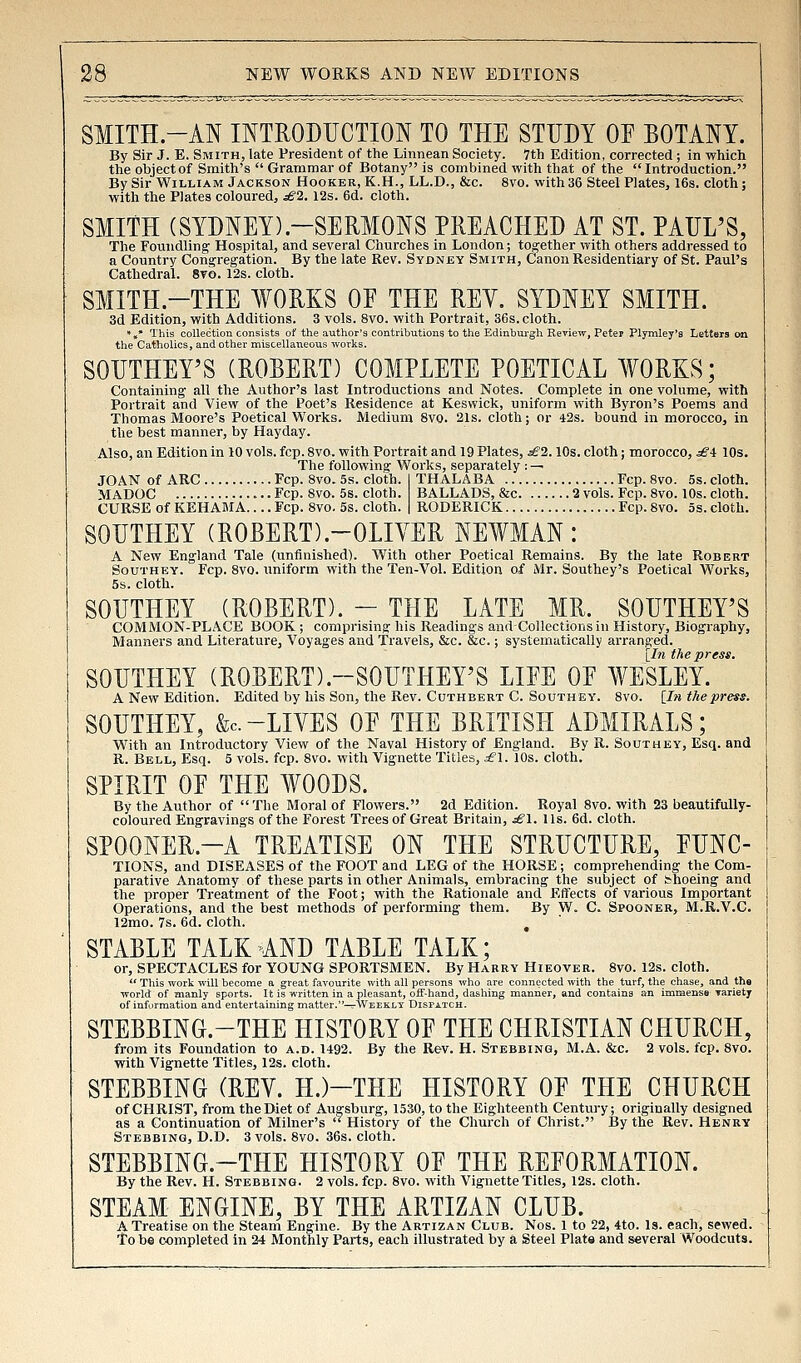 SMITH-AN INTRODUCTION TO THE STUDY OP BOTANY. By Sir J. E. Smith, late President of the Linnean Society. 7th Edition, corrected ; in which the object of Smith's  Grammar of Botany is combined with that of the Introduction. By Sir William Jackson Hooker, K.H., LL.D., &c. 8vo. with 36 Steel Plates, 16s. cloth; with the Plates coloured, ^2. 12s. 6d. cloth. SMITH (SYDNEY).-SERMONS PREACHED AT ST. PAUL'S, The Foundling' Hospital, and several Churches in London; together with others addressed to a Country Congregation. By the late Rev. Sydney Smith, Canon Residentiary of St. Paul's Cathedral. 8to. 12s. cloth. SMITH.-THE WORKS OF THE REY. SYDNEY SMITH. 3d Editioiij with Additions. 3 vols. 8vo. -with Portrait, 36s. cloth. ••» This collection consists of the author's contributions to the Edinburgh Review, Peter Plymley'a Letters on the CatholicSj and other miscellaneoiis works. SOUTHErS (ROBERT) COMPLETE POETICAL WORKS; Containing all the Author's last Introductions and Notes. Complete in one volume, with Portrait and View of the Poet's Residence at Keswick, uniform with Byron's Poems and Thomas Moore's Poetical Works. Medium 8vo. 21s. cloth; or 42s. bound in morocco, in the best manner, by Mayday. Also, an Edition in 10 vols. fcp. 8vo. with Portrait and 19 Plates, sB2.10s. cloth; morocco, .^4 10s. The following Works, separately ; — JOAN of ARC Fcp. 8vo. 5s. cloth. I THALABA Fcp. 8vo. 5s. cloth. MADOC Fcp. 8vo. 5s. cloth. BALLADS, &c 2 vols. Fcp. 8vo. 10s. cloth. CURSE of KEHAMA.... Fcp. 8vo. 5s. cloth. | RODERICK Fcp. 8vo. 5s. cloth. SOUTHEY (ROBERT).-OLIVER NEWMAN: A New England Tale (unfinished). With other Poetical Remains. By the late Robert SouTHEY. Fcp. 8vo. uniform with the Ten-Vol. Edition of Mr. Southey's Poetical Works, 5s. cloth. SOUTHEY (ROBERT). - THE LATE MR. SOUTHEY'S COMMON-PLACE BOOK; comprising his Readings andCollections in History, Biography, Manners and LiteraturCj Voyages and Travels, &c. &c.; systematically arranged. [In the press. SOUTHEY (ROBERT).~SOUTHErS LIFE OF WESLEY. A New Edition. Edited by his Son, the Rev. Cuthbert C. Southey. 8vo. [In the press. SOUTHEY, &c.-LIVES OF THE BRITISH ADMIRALS; With an Introductory View of the Naval History of England. By R. Southey, Esq. and R. Bell, Esq. 5 vols. fcp. 8vo. with Vignette Titles, £\. 10s. cloth. SPIRIT OF THE WOODS. By the Author of The Moral of Flowers. 2d Edition. Royal 8vo. with 23 beautifully- coloured Engravings of the Forest Trees of Great Britain, ^1. Us. 6d. cloth. SPOONER.-A TREATISE ON THE STRUCTURE, FUNC- TIONS, and DISEASES of the FOOT and LEG of the HORSE; comprehending the Com- parative Anatomy of these parts in other Animals, embracing the subject of shoeing and the proper Treatment of the Foot; with the Rationale and Etfects of various Important Operations, and the best methods of performing them. By W. C. Spooner, M.R.V.C. 12mo. 7s. 6d. cloth. , STABLE TALK AND TABLE TALK; or, SPECTACLES for YOUNG SPORTSMEN. By Harry Hieover. 8vo. 12s. cloth. *' This wort will become a great favourite with all persons who are connected with the turf, the chase, and the world of manly sports. It is written in a pleasant, off-hand, dashing manner, and contains an immense yariety of information and entertaining matter,—tWeeklt DisriTCH. STEBBING.-THE HISTORY OF THE CHRISTIAN CHURCH, from its Foundation to a.d. 1492. By the Rev. H. Stebbing, M.A. &c. 2 vols. fcp. 8vo. with Vignette Titles, 12s. cloth. STEBBING (REV. H.)-THE HISTORY OF THE CHURCH of CHRIST, from the Diet of Augsburg, 1530, to the Eighteenth Century; originally designed as a Continuation of Milner's  History of the Church of Christ. By the Rev. Henry Stebbing, D.D. 3 vols. 8vo. 36s. cloth. STEBBING.-THE HISTORY OF THE REFORMATION. By the Rev. H. Stebbing. 2 vols. fcp. 8vo. with Vignette Titles, 12s. cloth. STEAM ENGINE, BY THE ARTIZAN CLUB. A Treatise on the Steam Engine. By the Artizan Club. Nos. 1 to 22, 4to. Is. each, sewed. To be completed in 24 Monthly Parts, each illustrated by a Steel Plate and s«veral Woodcuts.