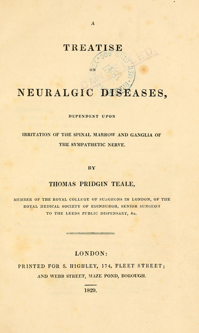 TREATISE NEURALGIC Bft^ASES, DEPENDENT UPON IRRITATION OF THE SPINAL MARROW AND GANGLIA OF THE SYMPATHETIC NERVE. BY THOMAS PRIDGIN TEALE, MEMBER OF THE ROYAL COLLEGE OF SU^IGEONS IN LONDON, OF THE ROYAL MEDICAL SOCIETY OF EDINBURGH, SENIOR SURGEON TO THE LEEDS PUBLIC DISPENSARY, 8:c. LONDON: PRINTED FOR S. HIGHLEY, 174, FLEET STREET; AND WEBB STREET, ^lAZE POND, BOROUGH. 1829.