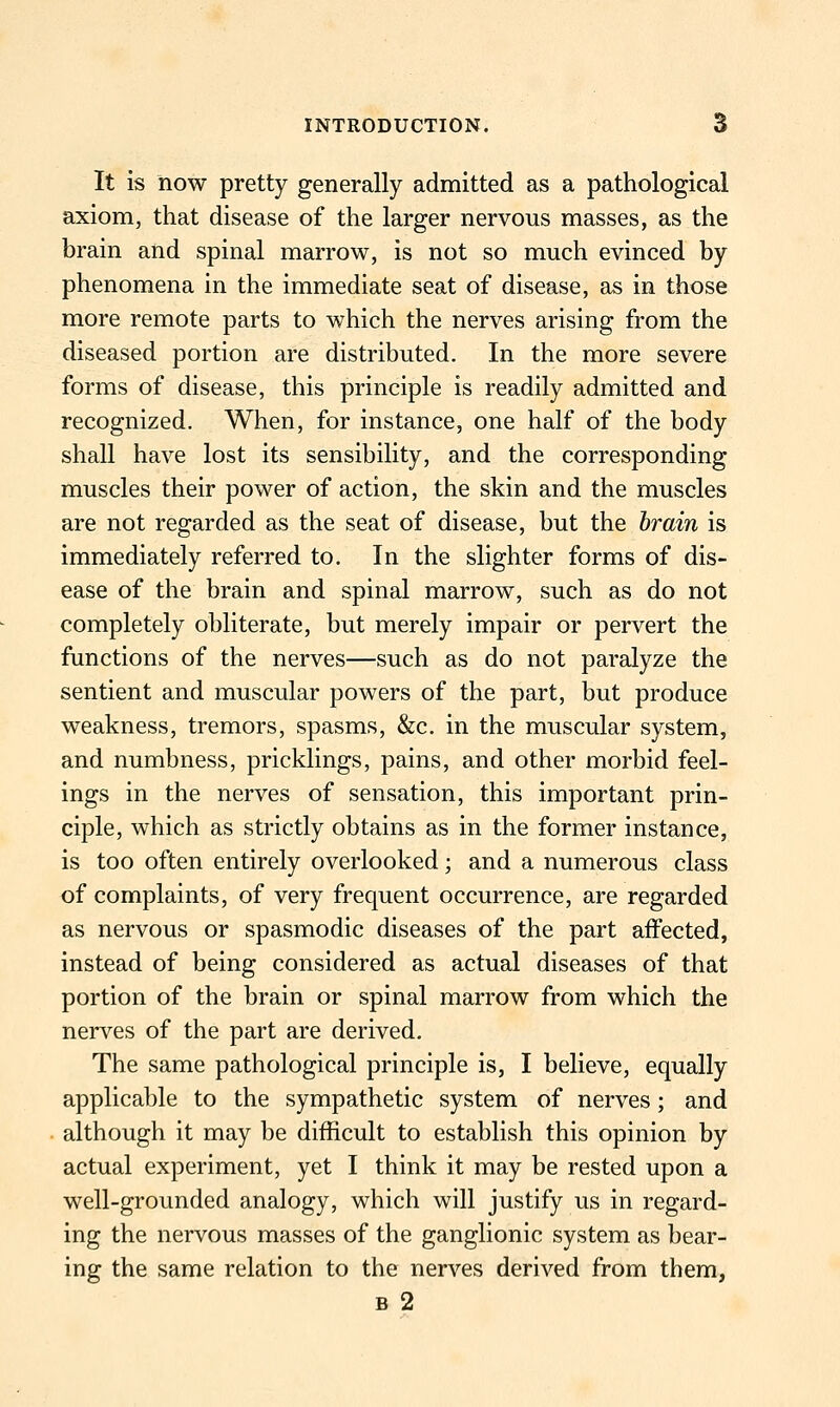 It is now pretty generally admitted as a pathological axiom, that disease of the larger nervous masses, as the brain and spinal marrow, is not so much evinced by phenomena in the immediate seat of disease, as in those more remote parts to which the nerves arising from the diseased portion are distributed. In the more severe forms of disease, this principle is readily admitted and recognized. When, for instance, one half of the body shall have lost its sensibility, and the corresponding muscles their power of action, the skin and the muscles are not regarded as the seat of disease, but the hrain is immediately referred to. In the slighter forms of dis- ease of the brain and spinal marrow, such as do not completely obliterate, but merely impair or pervert the functions of the nerves—such as do not paralyze the sentient and muscular powers of the part, but produce weakness, tremors, spasms, &c. in the muscular system, and numbness, pricklings, pains, and other morbid feel- ings in the nerves of sensation, this important prin- ciple, which as strictly obtains as in the former instance, is too often entirely overlooked; and a numerous class of complaints, of very frequent occurrence, are regarded as nervous or spasmodic diseases of the part affected, instead of being considered as actual diseases of that portion of the brain or spinal marrow from which the nerves of the part are derived. The same pathological principle is, I believe, equally applicable to the sympathetic system of nerves; and although it may be difficult to establish this opinion by actual experiment, yet I think it may be rested upon a well-grounded analogy, which will justify us in regard- ing the nervous masses of the ganglionic system as bear- ing the same relation to the nerves derived from them, B 2