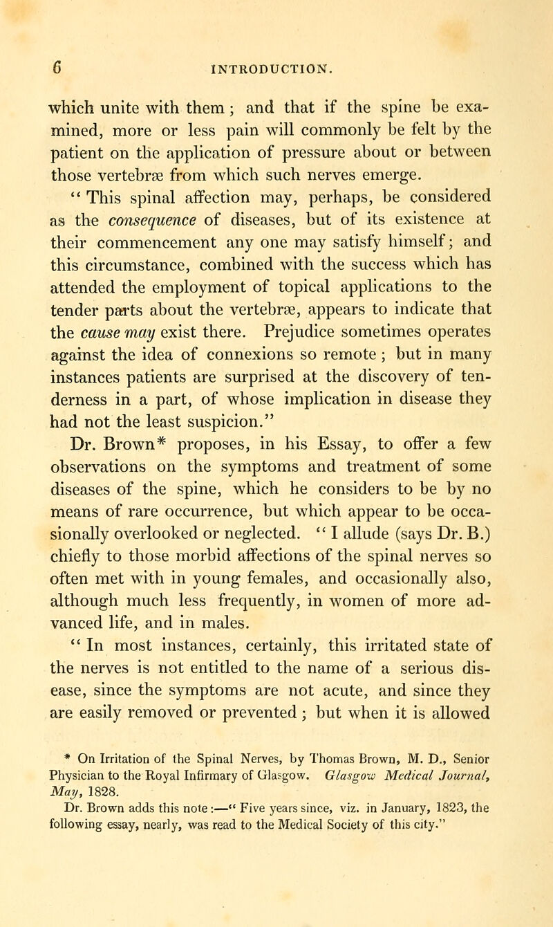 which unite with them; and that if the spine be exa- mined, more or less pain will commonly be felt by the patient on the application of pressure about or between those vertebree from which such nerves emerge.  This spinal affection may, perhaps, be considered as the consequence of diseases, but of its existence at their commencement any one may satisfy himself; and this circumstance, combined with the success which has attended the employment of topical applications to the tender parts about the vertebrBe, appears to indicate that the cause may exist there. Prejudice sometimes operates against the idea of connexions so remote ; but in many instances patients are surprised at the discovery of ten- derness in a part, of whose implication in disease they had not the least suspicion. Dr. Brown^ proposes, in his Essay, to offer a few observations on the symptoms and treatment of some diseases of the spine, which he considers to be by no means of rare occurrence, but which appear to be occa- sionally overlooked or neglected.  I allude (says Dr. B.) chiefly to those morbid affections of the spinal nerves so often met with in young females, and occasionally also, although much less frequently, in women of more ad- vanced life, and in males.  In most instances, certainly, this irritated state of the nerves is not entitled to the name of a serious dis- ease, since the symptoms are not acute, and since they are easily removed or prevented ; but when it is allowed * On Irritation of the Spinal Nerves, by Thomas Brown, M. D., Senior Physician to the Royal Infirmary of Glasgow. Glasgow Medical Journal^ May, 1828. Dr. Brown adds this note:— Five years since, viz. in January, 1823, the following essay, nearly, was read to the Medical Society of this city.