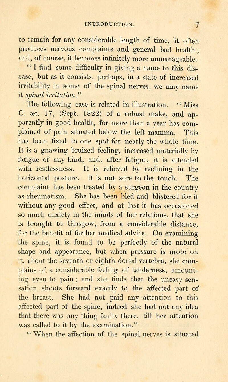 to remain for any considerable length of time, it often produces nervous complaints and general bad health ; and, of course, it becomes infinitely more unmanageable.  I find some difficulty in giving a name to this dis- ease, but as it consists, perhaps, in a state of increased irritability in some of the spinal nerves, we may name it spinal irritation. The following case is related in illustration.  Miss C. set. 17, (Sept. 1822) of a robust make, and ap- parently in good health, for more than a year has com- plained of pain situated below the left mamma. This has been fixed to one spot for nearly the whole time. It is a gnawing bruized feeling, increased materially by fatigue of any kind, and, after fatigue, it is attended with restlessness. It is relieved by reclining in the horizontal posture. It is not sore to the touch. The complaint has been treated by a surgeon in the country as rheumatism. She has been bled and blistered for it without any good eff'ect, and at last it has occasioned so much anxiety in the minds of her relations, that she is brought to Glasgow, from a considerable distance, for the benefit of farther medical advice. On examining the spine, it is found to be perfectly of the natural shape and appearance, but when pressure is made on it, about the seventh or eighth dorsal vertebra, she com- plains of a considerable feeling of tenderness, amount- ing even to pain; and she finds that the uneasy sen- sation shoots forward exactly to the affected part of the breast. She had not paid any attention to this aff'ected part of the spine, indeed she had not any idea that there was any thing faulty there, till her attention was called to it by the examination.  When the affection of the spinal nerves is situated