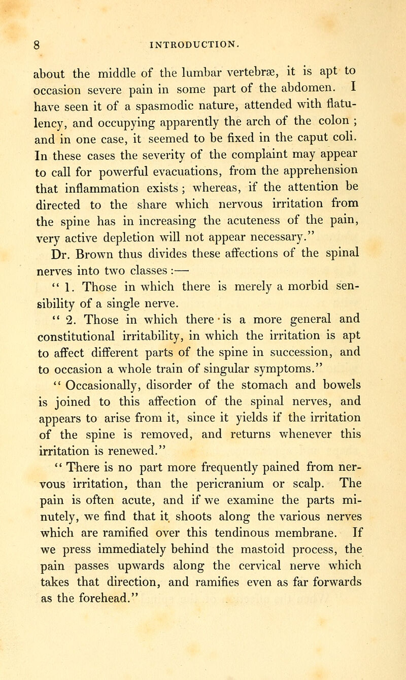 about the middle of the lumbar vertebrse, it is apt to occasion severe pain in some part of the abdomen. I have seen it of a spasmodic nature, attended with flatu- lency, and occupying apparently the arch of the colon ; and in one case, it seemed to be fixed in the caput coli. In these cases the severity of the complaint may appear to call for powerful evacuations, from the apprehension that inflammation exists ; whereas, if the attention be directed to the share which nervous irritation from the spine has in increasing the acuteness of the pain, very active depletion will not appear necessary. Dr. Brown thus divides these affections of the spinal nerves into two classes :—  1. Those in which there is merely a morbid sen- sibility of a single nerve. 2. Those in which there is a more general and constitutional irritability, in which the irritation is apt to affect different parts of the spine in succession, and to occasion a whole train of singular symptoms.  Occasionally, disorder of the stomach and bowels is joined to this affection of the spinal nerves, and appears to arise from it, since it yields if the irritation of the spine is removed, and returns whenever this irritation is renewed.  There is no part more frequently pained from ner- vous irritation, than the pericranium or scalp. The pain is often acute, and if we examine the parts mi- nutely, we find that it shoots along the various nerves which are ramified over this tendinous membrane. If we press immediately behind the mastoid process, the pain passes upwards along the cervical nerve which takes that direction, and ramifies even as far forwards as the forehead.