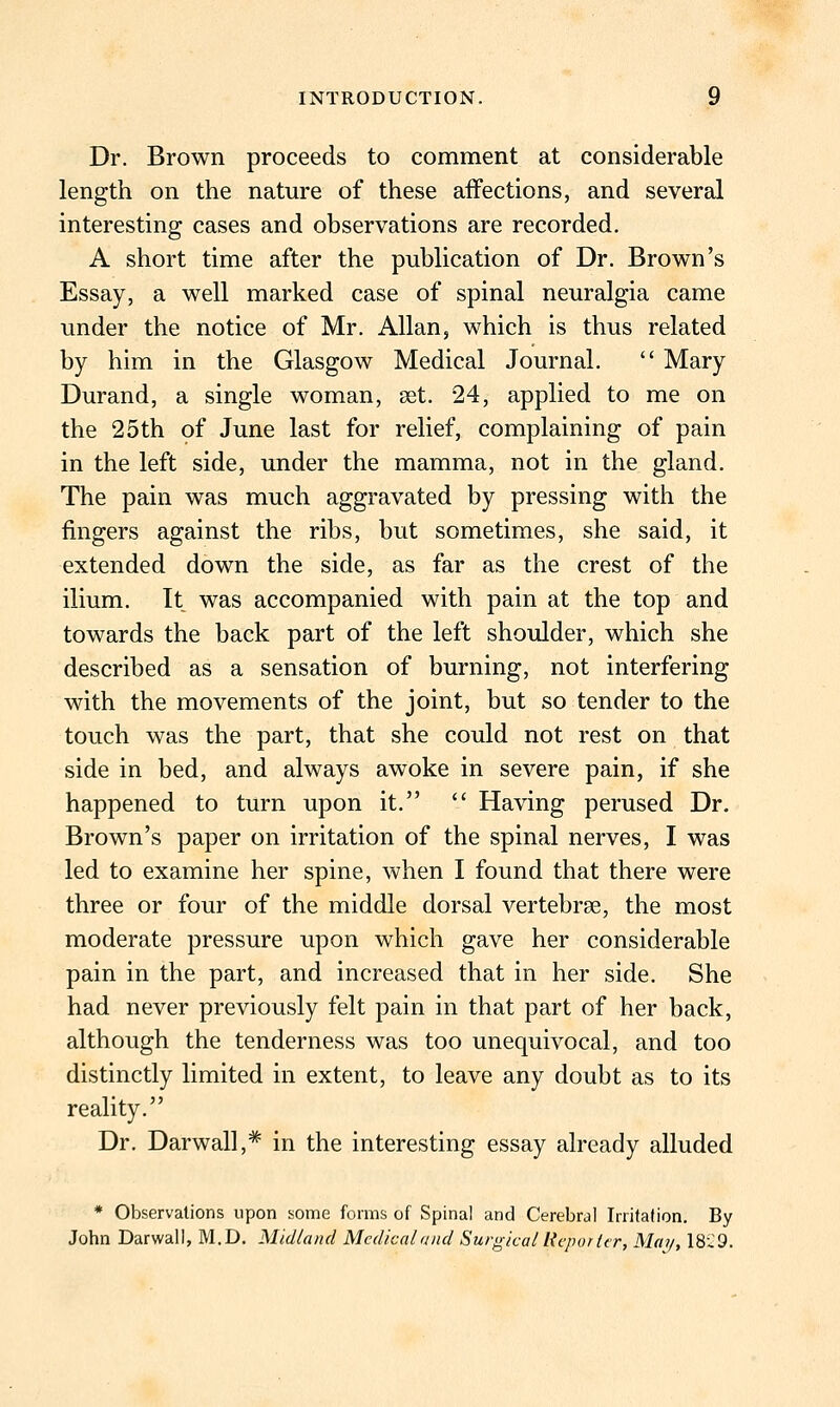 Dr. Brown proceeds to comment at considerable length on the nature of these affections, and several interesting cases and observations are recorded. A short time after the publication of Dr. Brown's Essay, a well marked case of spinal neuralgia came under the notice of Mr. Allan, which is thus related by him in the Glasgow Medical Journal.  Mary Durand, a single woman, set. 24, applied to me on the 25th of June last for relief, complaining of pain in the left side, under the mamma, not in the gland. The pain was much aggravated by pressing with the fingers against the ribs, but sometimes, she said, it extended down the side, as far as the crest of the ilium. It was accompanied with pain at the top and towards the back part of the left shoulder, which she described as a sensation of burning, not interfering with the movements of the joint, but so tender to the touch was the part, that she could not rest on that side in bed, and always awoke in severe pain, if she happened to turn upon it.  Having perused Dr. Brown's paper on irritation of the spinal nerves, I was led to examine her spine, when I found that there were three or four of the middle dorsal vertebrae, the most moderate pressure upon which gave her considerable pain in the part, and increased that in her side. She had never previously felt pain in that part of her back, although the tenderness was too unequivocal, and too distinctly limited in extent, to leave any doubt as to its reality. Dr. Darwall,* in the interesting essay already alluded * Observations upon some forms of Spinal and Cerebral Irrifafion. By John Darwall, M.D. Midland Medical and Surgical licporlcr, May, ISiiO.