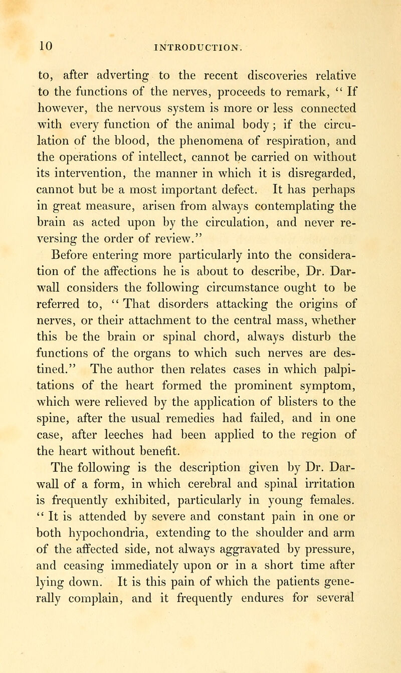to, after adverting to the recent discoveries relative to the functions of the nerves, proceeds to remark,  If however, the nervous system is more or less connected with every function of the animal body; if the circu- lation of the blood, the phenomena of respiration, and the operations of intellect, cannot be carried on without its intervention, the manner in which it is disregarded, cannot but be a most important defect. It has perhaps in great measure, arisen from always contemplating the brain as acted upon by the circulation, and never re- versing the order of review. Before entering more particularly into the considera- tion of the affections he is about to describe, Dr. Dar- wall considers the following circumstance ought to be referred to,  That disorders attacking the origins of nerves, or their attachment to the central mass, whether this be the brain or spinal chord, always disturb the functions of the organs to which such nerves are des- tined. The author then relates cases in which palpi- tations of the heart formed the prominent symptom, which were relieved by the application of blisters to the spine, after the usual remedies had failed, and in one case, after leeches had been applied to the region of the heart without benefit. The following is the description given by Dr. Dar- wall of a form, in which cerebral and spinal irritation is frequently exhibited, particularly in young females.  It is attended by severe and constant pain in one or both hypochondria, extending to the shoulder and arm of the affected side, not always aggravated by pressure, and ceasing immediately upon or in a short time after lying down. It is this pain of which the patients gene- rally complain, and it frequently endures for several