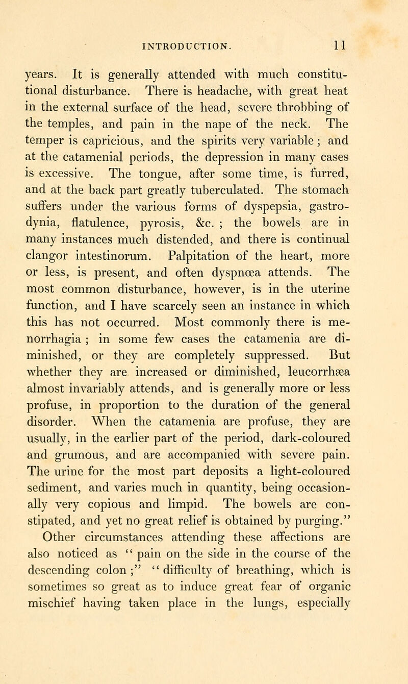 years. It is generally attended with much constitu- tional disturbance. There is headache, with great heat in the external surface of the head, severe throbbing of the temples, and pain in the nape of the neck. The temper is capricious, and the spirits very variable ; and at the catamenial periods, the depression in many cases is excessive. The tongue, after some time, is furred, and at the back part greatly tuberculated. The stomach suffers under the various forms of dyspepsia, gastro- dynia, flatulence, pyrosis, &c. ; the bowels are in many instances much distended, and there is continual clangor intestinorum. Palpitation of the heart, more or less, is present, and often dyspnoea attends. The most common disturbance, however, is in the uterine function, and I have scarcely seen an instance in which this has not occurred. Most commonly there is me- norrhagia; in some few cases the catamenia are di- minished, or they are completely suppressed. But whether they are increased or diminished, leucorrhsea almost invariably attends, and is generally more or less profuse, in proportion to the duration of the general disorder. When the catamenia are profuse, they are usually, in the earlier part of the period, dark-coloured and grumous, and are accompanied with severe pain. The urine for the most part deposits a light-coloured sediment, and varies much in quantity, being occasion- ally very copious and limpid. The bowels are con- stipated, and yet no great relief is obtained by purging. Other circumstances attending these aff'ections are also noticed as  pain on the side in the course of the descending colon; difficulty of breathing, which is sometimes so great as to induce great fear of organic mischief having taken place in the lungs, especially