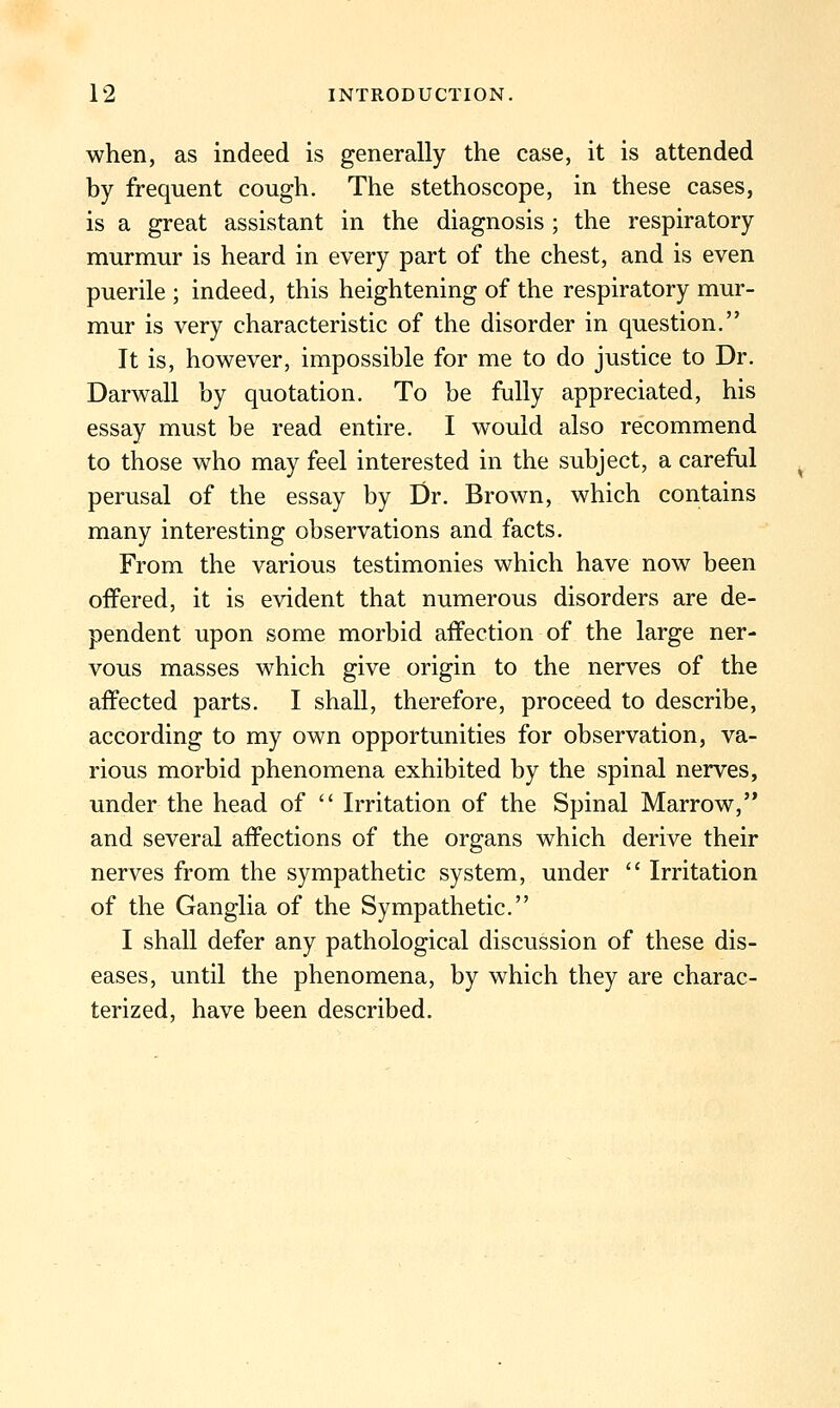 when, as indeed is generally the case, it is attended by frequent cough. The stethoscope, in these cases, is a great assistant in the diagnosis ; the respiratory murmur is heard in every part of the chest, and is even puerile ; indeed, this heightening of the respiratory mur- mur is very characteristic of the disorder in question. It is, however, impossible for me to do justice to Dr. Darwall by quotation. To be fully appreciated, his essay must be read entire. I would also recommend to those who may feel interested in the subject, a careful perusal of the essay by Dr. Brown, which contains many interesting observations and facts. From the various testimonies which have now been offered, it is evident that numerous disorders are de- pendent upon some morbid affection of the large ner- vous masses which give origin to the nerves of the affected parts. I shall, therefore, proceed to describe, according to my own opportunities for observation, va- rious morbid phenomena exhibited by the spinal nerves, under the head of  Irritation of the Spinal Marrow,'* and several affections of the organs which derive their nerves from the sympathetic system, under  Irritation of the Ganglia of the Sympathetic. I shall defer any pathological discussion of these dis- eases, until the phenomena, by which they are charac- terized, have been described.