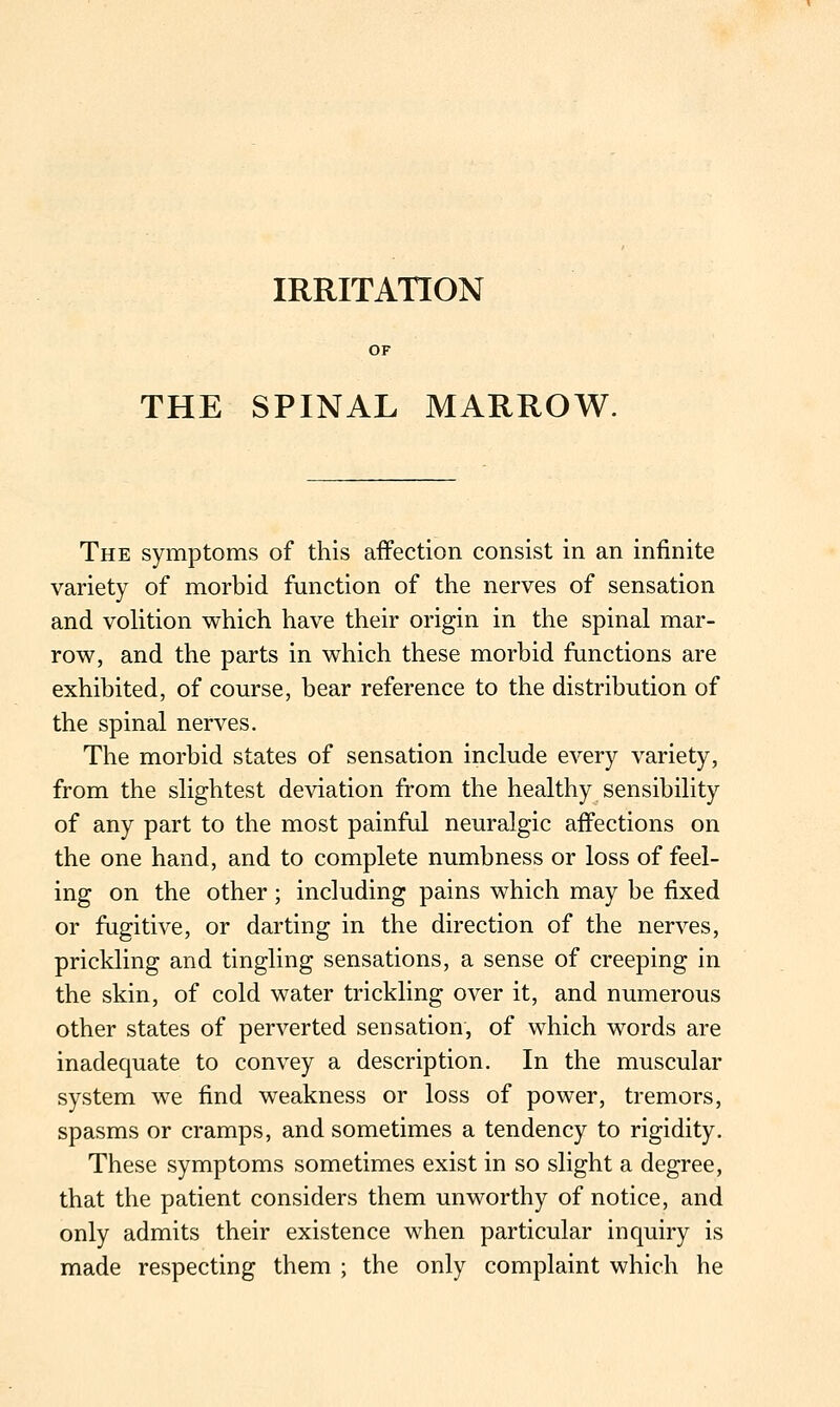 IRRITATION THE SPINAL MARROW. The symptoms of this affection consist in an infinite variety of morbid function of the nerves of sensation and vohtion which have their origin in the spinal mar- row, and the parts in which these morbid functions are exhibited, of course, bear reference to the distribution of the spinal nerves. The morbid states of sensation include every variety, from the slightest deviation from the healthy sensibility of any part to the most painful neuralgic affections on the one hand, and to complete numbness or loss of feel- ing on the other; including pains which may be fixed or fugitive, or darting in the direction of the nerves, prickling and tingling sensations, a sense of creeping in the skin, of cold water trickling over it, and numerous other states of perverted sensation, of which words are inadequate to convey a description. In the muscular system we find weakness or loss of power, tremors, spasms or cramps, and sometimes a tendency to rigidity. These symptoms sometimes exist in so slight a degree, that the patient considers them unworthy of notice, and only admits their existence when particular inquiry is made respecting them ; the only complaint which he