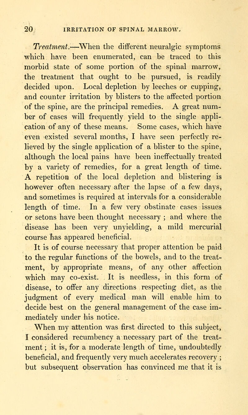 Treatment.—^When the different neuralgic symptoms which have been enumerated, can be traced to this morbid state of some portion of the spinal marrow, the treatment that ought to be pursued, is readily decided upon. Local depletion by leeches or cupping, and counter irritation by blisters to the affected portion of the spine, are the principal remedies. A great num- ber of cases will frequently yield to the single appli- cation of any of these means. Some cases, which have even existed several months, I have seen perfectly re- lieved by the single application of a blister to the spine, although the local pains have been ineffectually treated by a variety of remedies, for a great length of time. A repetition of the local depletion and blistering is however often necessary after the lapse of a few days, and sometimes is required at intervals for a considerable length of time. In a few very obstinate cases issues or setons have been thought necessary ; and where the disease has been very unyielding, a mild mercurial course lias appeared beneficial. It is of course necessary that proper attention be paid to the regular functions of the bowels, and to the treat- ment, by appropriate means, of any other affection which may co-exist. It is needless, in this form of disease, to offer any directions respecting diet, as the judgment of every medical man will enable him to decide best on the general management of the case im- mediately under his notice. When my attention was first directed to this subject, I considered recumbency a necessary part of the treat- ment ; it is, for a moderate length of time, undoubtedly beneficial, and frequently very much accelerates recovery ; but subsequent observation has convinced me that it is