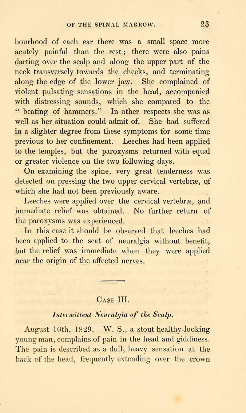 bourhood of each ear there was a small space more acutely painful than the rest; there were also pains darting over the scalp and along the upper part of the neck transversely towards the cheeks, and terminating along the edge of the lower jaw. She complained of violent pulsating sensations in the head, accompanied with distressing sounds, which she compared to the  beating of hammers. In other respects she was as well as her situation could admit of. She had suffered in a slighter degree from these symptoms for some time previous to her confinement. Leeches had been applied to the temples, but the paroxysms returned with equal or greater violence on the two following days. On examining the spine, very great tenderness was detected on pressing the two upper cervical vertebrae, of which she had not been previously aware. Leeches were applied over the cervical vertebrse, and immediate relief was obtained. No further return of the paroxysms was experienced. In this case it should be observed that leeches had been applied to the seat of neuralgia without benefit, but the relief was immediate when they were applied near the origin of the affected nerves. Case III. Intermittent Neuralgia of the Scalp. August 10th, 1829. W. S,, a stout healthy-looking young man, complains of pain in the head and giddiness. The pain is described as a dull, heavy sensation at the back of the head, frequently extending over the crown