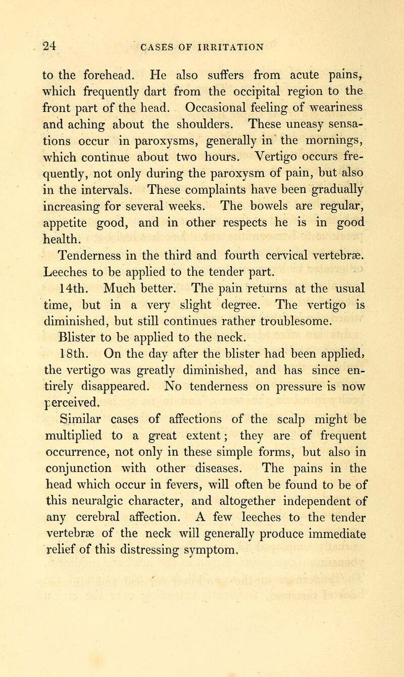 to the forehead. He also suffers from acute pains, which frequently dart from the occipital region to the front part of the head. Occasional feeling of weariness and aching about the shoulders. These uneasy sensa- tions occur in paroxysms, generally in the mornings, which continue about two hours. Vertigo occurs fre- quently, not only during the paroxysm of pain, but also in the intervals. These complaints have been gradually increasing for several weeks. The bowels are regular, appetite good, and in other respects he is in good health. Tenderness in the third and fourth cervical vertebrae. Leeches to be applied to the tender part. 14th. Much better. The pain returns at the usual time, but in a very slight degree. The vertigo is diminished, but still continues rather troublesome. Blister to be applied to the neck. 18th. On the day after the blister had been applied? the vertigo was greatly diminished, and has since en- tirely disappeared. No tenderness on pressure is now perceived. Similar cases of affections of the scalp might be multiplied to a great extent; they are of frequent occurrence, not only in these simple forms, but also in conjunction with other diseases. The pains in the head which occur in fevers, will often be found to be of this neuralgic character, and altogether independent of any cerebral affection. A few leeches to the tender vertebrae of the neck will generally produce immediate relief of this distressing symptom.