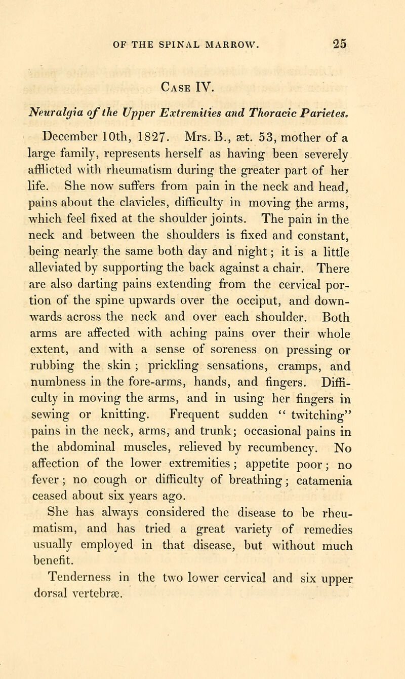 Case IV. Neuralgia of the Upper Extremities and Thoracic Parietes, December 10th, 1827- Mrs. B., aet. 53, mother of a large family, represents herself as having been severely afflicted with rheumatism during the greater part of her life. She now suffers from pain in the neck and head, pains about the clavicles, difficulty in moving the arms, which feel fixed at the shoulder joints. The pain in the neck and between the shoulders is fixed and constant, being nearly the same both day and night; it is a little alleviated by supporting the back against a chair. There are also darting pains extending from the cervical por- tion of the spine upwards over the occiput, and down- wards across the neck and over each shoulder. Both arms are affected with aching pains over their whole extent, and with a sense of soreness on pressing or rubbing the skin; prickling sensations, cramps, and numbness in the fore-arms, hands, and fingers. Diffi- culty in moving the arms, and in using her fingers in sewing or knitting. Frequent sudden  twitching pains in the neck, arms, and trunk; occasional pains in the abdominal muscles, relieved by recumbency. No affection of the lower extremities ; appetite poor; no fever; no cough or difficulty of breathing; catamenia ceased about six years ago. She has always considered the disease to be rheu- matism, and has tried a great variety of remedies usually employed in that disease, but without much benefit. Tenderness in the two lower cervical and six upper dorsal vertebrae.