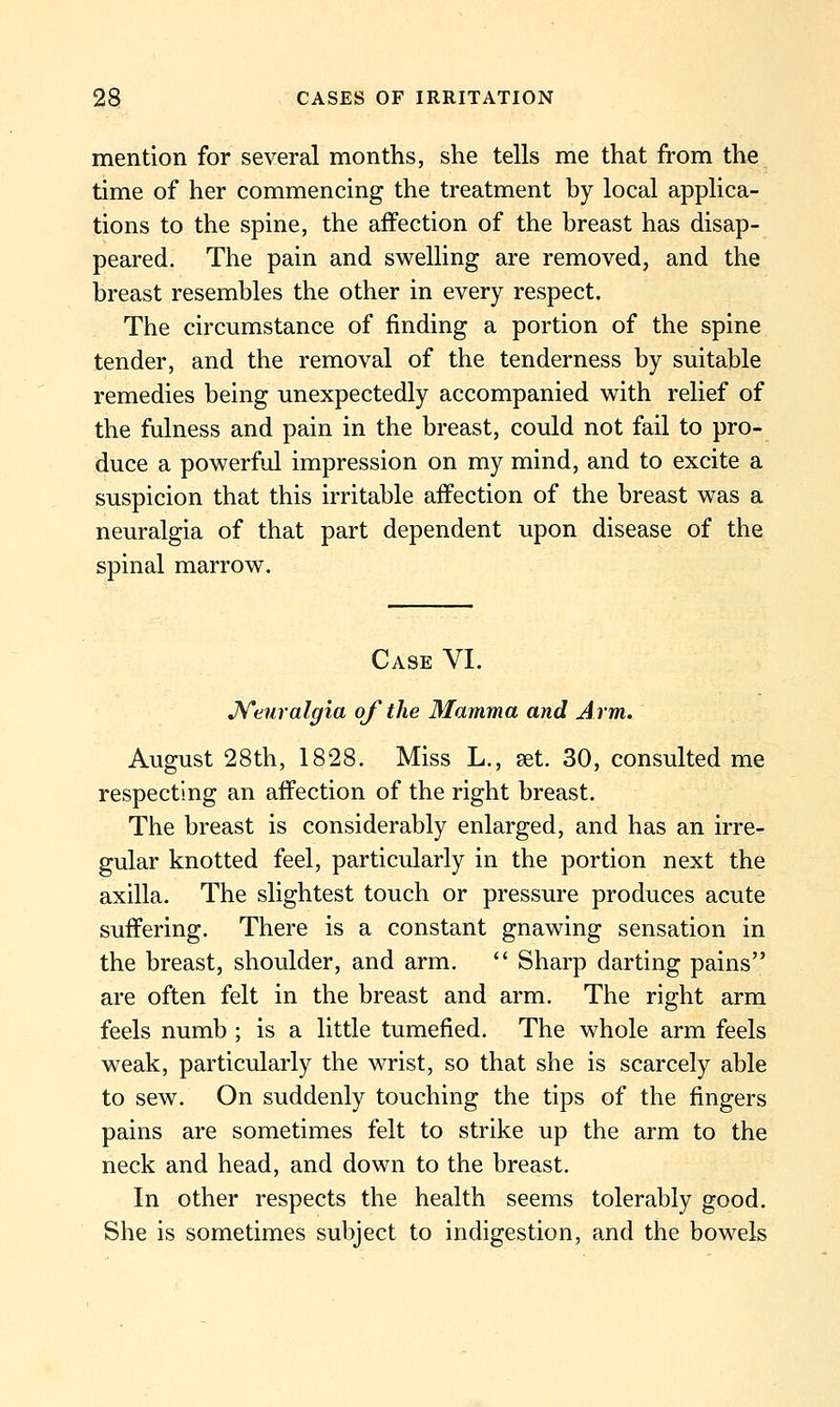 mention for several months, she tells me that from the time of her commencing the treatment by local applica- tions to the spine, the affection of the breast has disap- peared. The pain and swelling are removed, and the breast resembles the other in every respect. The circumstance of finding a portion of the spine tender, and the removal of the tenderness by suitable remedies being unexpectedly accompanied with relief of the fulness and pain in the breast, could not fail to pro- duce a powerful impression on my mind, and to excite a suspicion that this irritable affection of the breast was a neuralgia of that part dependent upon disease of the spinal marrow. Case VI. J^enralgia of the Mamma and Arm. August 28th, 1828. Miss L., set. 30, consulted me respecting an affection of the right breast. The breast is considerably enlarged, and has an irre- gular knotted feel, particularly in the portion next the axilla. The slightest touch or pressure produces acute suffering. There is a constant gnawing sensation in the breast, shoulder, and arm.  Sharp darting pains are often felt in the breast and arm. The right arm feels numb ; is a little tumefied. The whole arm feels weak, particularly the wrist, so that she is scarcely able to sew. On suddenly touching the tips of the fingers pains are sometimes felt to strike up the arm to the neck and head, and down to the breast. In other respects the health seems tolerably good. She is sometimes subject to indigestion, and the bowels