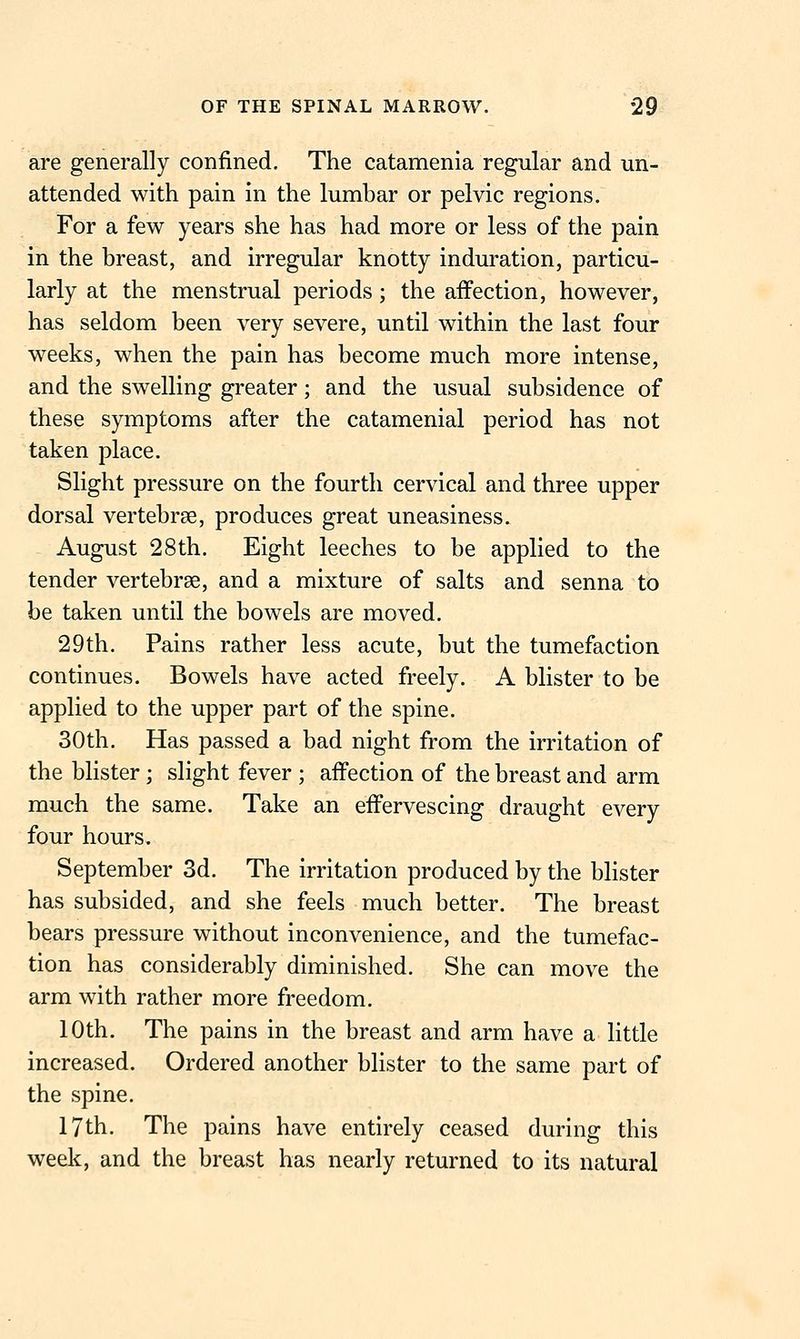 are generally confined. The catamenia regular and un- attended with pain in the lumhar or pelvic regions. For a few years she has had more or less of the pain in the breast, and irregular knotty induration, particu- larly at the menstrual periods; the affection, however, has seldom been very severe, until within the last four weeks, when the pain has become much more intense, and the swelling greater; and the usual subsidence of these symptoms after the catamenial period has not taken place. Slight pressure on the fourth cervical and three upper dorsal vertebrae, produces great uneasiness. August 28th. Eight leeches to be applied to the tender vertebrae, and a mixture of salts and senna to be taken until the bowels are moved. 29th. Pains rather less acute, but the tumefaction continues. Bowels have acted freely. A blister to be applied to the upper part of the spine. 30th. Has passed a bad night from the irritation of the bhster ; slight fever ; affection of the breast and arm much the same. Take an effervescing draught every four hours. September 3d. The irritation produced by the blister has subsided, and she feels much better. The breast bears pressure without inconvenience, and the tumefac- tion has considerably diminished. She can move the arm with rather more freedom. 10th. The pains in the breast and arm have a little increased. Ordered another blister to the same part of the spine. 17th. The pains have entirely ceased during this week, and the breast has nearly returned to its natural