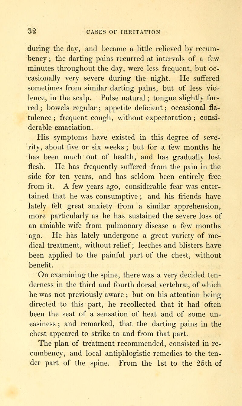 during the day, and became a little relieved by recum- bency ; the darting pains recurred at intervals of a few minutes throughout the day, were less frequent, but oc- casionally very severe during the night. He suffered sometimes from similar darting pains, but of less vio- lence, in the scalp. Pulse natural; tongue slightly fur- red ; bowels regular; appetite deficient; occasional fla- tulence ; frequent cough, without expectoration; consi- derable emaciation. His symptoms have existed in this degree of seve- rity, about five or six weeks ; but for a few months he has been much out of health, and has gradually lost flesh. He has frequently suffered from the pain in the side for ten years, and has seldom been entirely free from it. A few years ago, considerable fear was enter- tained that he was consumptive ; and his friends have lately felt great anxiety from a similar apprehension, more particularly as he has sustained the severe loss of an amiable wife from pulmonary disease a few months ago. He has lately undergone a great variety of me- dical treatment, without relief; leeches and blisters have been applied to the painful part of the chest, without benefit. On examining the spine, there was a very decided ten- derness in the third and fourth dorsal vertebrae, of which he was not previously aware ; but on his attention being directed to this part, he recollected that it had often been the seat of a sensation of heat and of some un- easiness ; and remarked, that the darting pains in the chest appeared to strike to and from that part. The plan of treatment recommended, consisted in re- cumbency, and local antiphlogistic remedies to the ten- der part of the spine. From the 1st to the 25th of