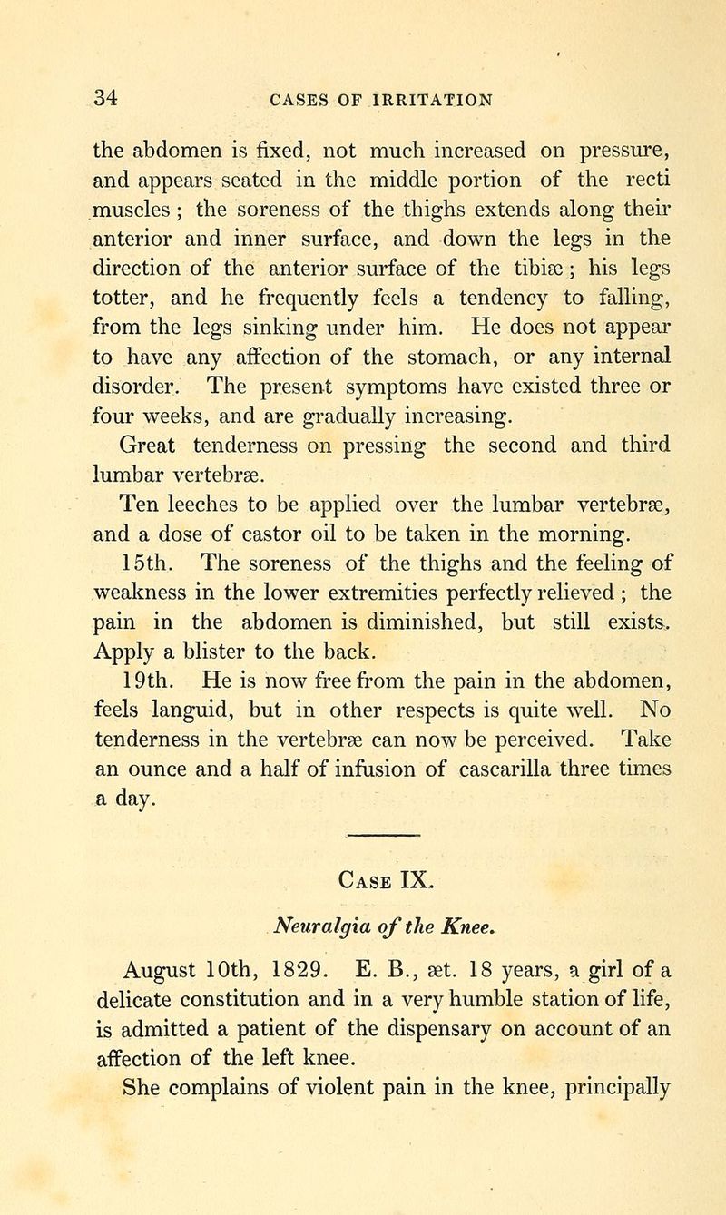 the abdomen is fixed, not much increased on pressure, and appears seated in the middle portion of the recti muscles ; the soreness of the thighs extends along their anterior and inner surface, and down the legs in the direction of the anterior surface of the tibiae; his legs totter, and he frequently feels a tendency to falling, from the legs sinking under him. He does not appear to have any affection of the stomach, or any internal disorder. The present symptoms have existed three or four weeks, and are gradually increasing. Great tenderness on pressing the second and third lumbar vertebrae. Ten leeches to be applied over the lumbar vertebrae, and a dose of castor oil to be taken in the morning. 15th. The soreness of the thighs and the feeling of weakness in the lower extremities perfectly relieved; the pain in the abdomen is diminished, but still exists. Apply a blister to the back. 19th. He is now free from the pain in the abdomen, feels languid, but in other respects is quite well. No tenderness in the vertebrae can now be perceived. Take an ounce and a half of infusion of cascarilla three times a day. Case IX. Neuralgia of the Knee. August 10th, 1829. E. B., set. 18 years, a girl of a delicate constitution and in a very humble station of life, is admitted a patient of the dispensary on account of an affection of the left knee. She complains of violent pain in the knee, principally