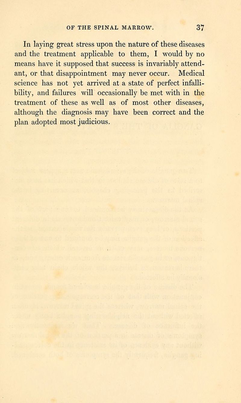 In laying great stress upon the nature of these diseases and the treatment apphcable to them, I would by no means have it supposed that success is invariably attend- ant, or that disappointment may never occur. Medical science has not yet arrived at a state of perfect infalli- bility, and failures will occasionally be met with in the treatment of these as well as of most other diseases, although the diagnosis may have been correct and the plan adopted most judicious.
