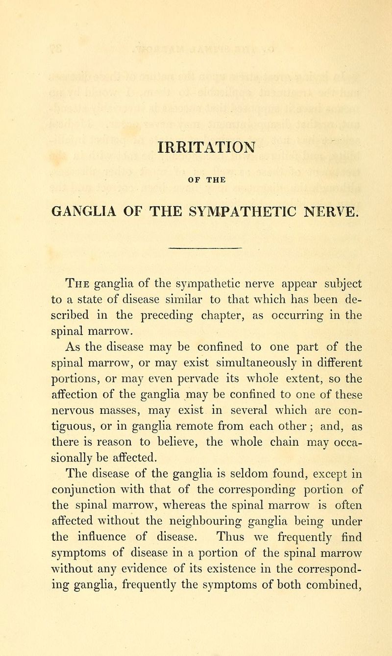 IRRITATION OF THE GANGLIA OF THE SYMPATHETIC NERVE. The ganglia of the sympathetic nerve appear subject to a state of disease similar to that which has been de- scribed in the preceding chapter, as occurring in the spinal marrow. As the disease may be confined to one part of the spinal marrow, or may exist simultaneously in different portions, or may even pervade its whole extent, so the affection of the ganglia may be confined to one of these nervous masses, may exist in several which are con- tiguous, or in ganglia remote from each other ; and, as there is reason to believe, the whole chain may occa- sionally be affected. The disease of the ganglia is seldom found, except in conjunction with that of the corresponding portion of the spinal marrow, whereas the spinal marrow is often affected without the neighbouring ganglia being under the influence of disease. Thus we frequently find symptoms of disease in a portion of the spinal marrow without any evidence of its existence in the correspond- ing ganglia, frequently the symptoms of both combined,