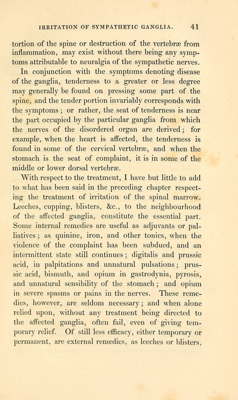 tortion of the spine or destruction of the vertebrae from inflammation, may exist without there being any symp- toms attributable to neuralgia of the sympathetic nerves. In conjunction with the symptoms denoting disease of the ganglia, tenderness to a greater or less degree may generally be found on pressing some part of the spine, and the tender portion invariably corresponds with the symptoms ; or rather, the seat of tenderness is near the part occupied by the particular ganglia from which the nerves of the disordered organ are derived; for example, when the heart is affected, the tenderness is found in some of the cervical vertebrae, and when the stomach is the seat of complaint, it is in some of the middle or lower dorsal vertebrae. With respect to the treatment, I have but little to add to what has been said in the preceding chapter respect- ing the treatment of irritation of the spinal marrow. Leeches, cupping, blisters, &c., to the neighbourhood of the affected ganglia, constitute the essential part. Some internal remedies are useful as adjuvants or pal- liatives ; as quinine, iron, and other tonics, when the violence of the complaint has been subdued, and an intermittent state still continues ; digitalis and prussic acid, in palpitations and unnatural pulsations; prus- sic acid, bismuth, and opium in gastrodynia, pyrosis, and unnatural sensibility of the stomach; and opium in severe spasms or pains in the nerves. These reme- dies, however, are seldom necessary; and when alone relied upon, without any treatment being directed to the affected ganglia, often fail, even of giving tem- porary relief. Of still less efficacy, either temporary or permanent, are external remedies, as leeches or blisters,