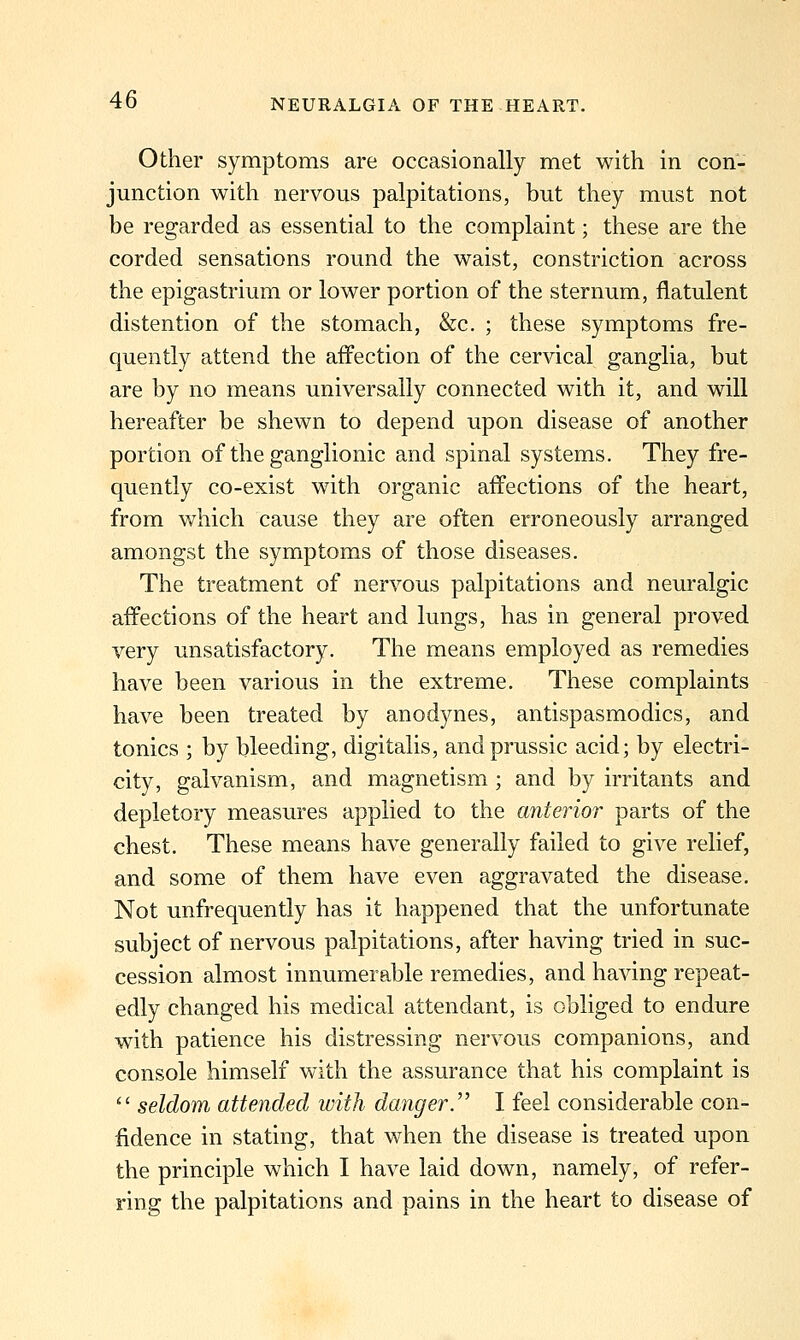 Other symptoms are occasionally met with in con- junction with nervous palpitations, but they must not be regarded as essential to the complaint; these are the corded sensations round the waist, constriction across the epigastrium or lower portion of the sternum, flatulent distention of the stomach, &c. ; these symptoms fre- quently attend the affection of the cervical ganglia, but are by no means universally connected with it, and will hereafter be shewn to depend upon disease of another portion of the ganglionic and spinal systems. They fre- quently co-exist with organic affections of the heart, from which cause they are often erroneously arranged amongst the symptoms of those diseases. The treatment of nervous palpitations and neuralgic affections of the heart and lungs, has in general proved very unsatisfactory. The means employed as remedies have been various in the extreme. These complaints have been treated by anodynes, antispasmodics, and tonics ; by bleeding, digitalis, andprussic acid; by electri- city, galvanism, and magnetism ; and by irritants and depletory measures applied to the anterior parts of the chest. These means have generally failed to give relief, and some of them have even aggravated the disease. Not unfrequently has it happened that the unfortunate subject of nervous palpitations, after having tried in suc- cession almost innumerable remedies, and having repeat- edly changed his medical attendant, is obliged to endure with patience his distressing nervous companions, and console himself with the assurance that his complaint is  seldom attended with danger.'^ I feel considerable con- fidence in stating, that when the disease is treated upon the principle which I have laid down, namely, of refer- ring the palpitations and pains in the heart to disease of