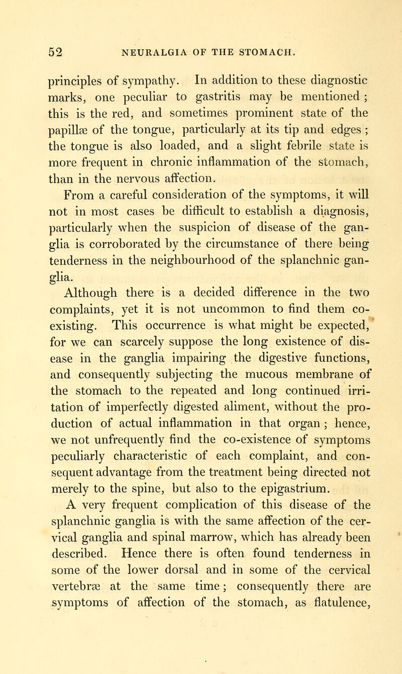 principles of sympathy. In addition to these diagnostic marks, one peculiar to gastritis may be mentioned ; this is the red, and sometimes prominent state of the papillae of the tongue, particularly at its tip and edges ; the tongue is also loaded, and a slight febrile state is more frequent in chronic inflammation of the stomach, than in the nervous affection. From a careful consideration of the symptoms, it will not in most cases be difficult to establish a diagnosis, particularly when the suspicion of disease of the gan- glia is corroborated by the circumstance of there being tenderness in the neighbourhood of the splanchnic gan- glia. Although there is a decided difference in the two o complaints, yet it is not uncommon to find them co- existing. This occurrence is what might be expected, for we can scarcely suppose the long existence of dis- ease in the ganglia impairing the digestive functions, and consequently subjecting the mucous membrane of the stomach to the repeated and long continued irri- tation of imperfectly digested aliment, without the pro- duction of actual inflammation in that organ ; hence, we not unfrequently find the co-existence of symptoms peculiarly characteristic of each complaint, and con- sequent advantage from the treatment being directed not merely to the spine, but also to the epigastrium. A very frequent complication of this disease of the splanchnic ganglia is with the same affection of the cer- vical ganglia and spinal marrow, which has already been described. Hence there is often found tenderness in some of the lower dorsal and in some of the cervical vertebrse at the same time; consequently there are symptoms of affection of the stomach, as flatulence,