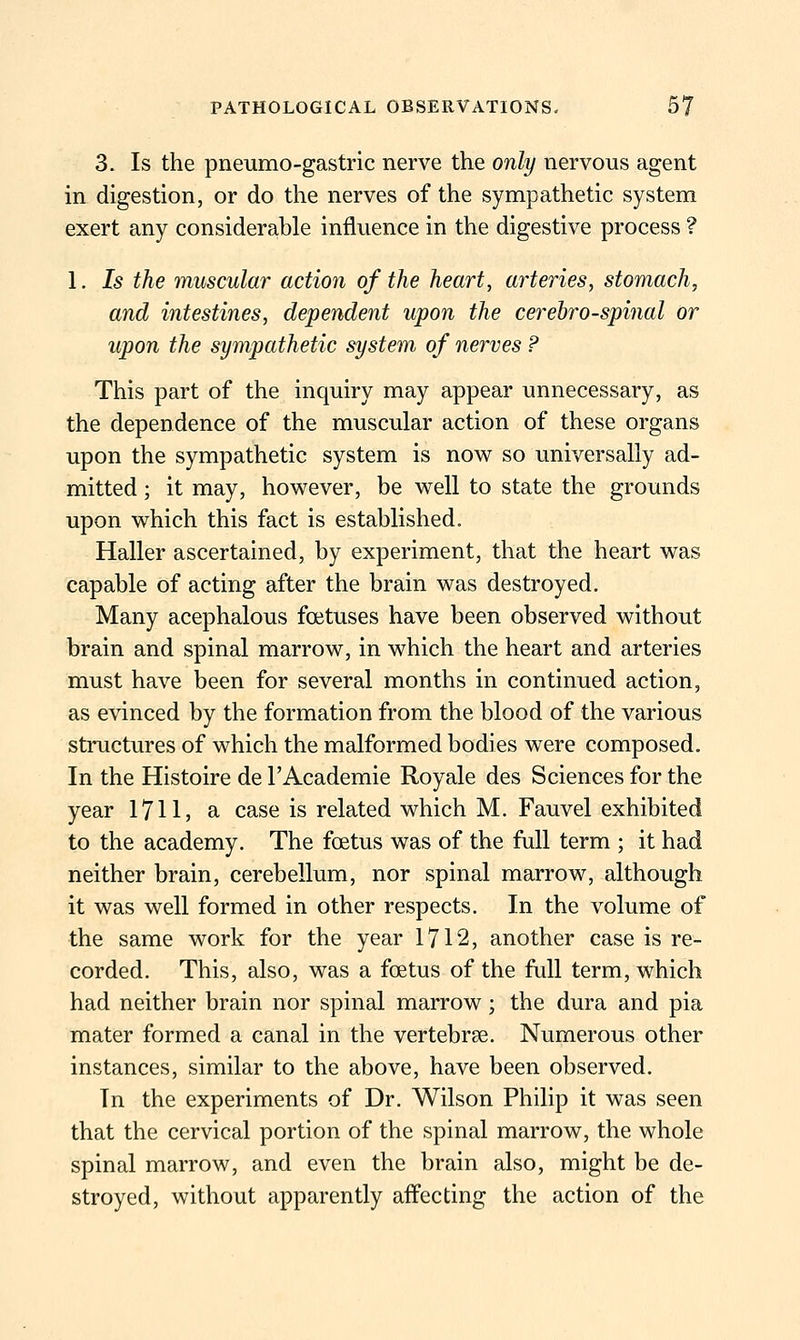 3. Is the pneumo-gastric nerve the only nervous agent in digestion, or do the nerves of the sympathetic system exert any considerable influence in the digestive process ? 1, Is the muscular action of the heart, arteries, stomach, and intestines, dependent upon the cerehro-spinal or upon the sympathetic system of nerves ? This part of the inquiry may appear unnecessary, as the dependence of the muscular action of these organs upon the sympathetic system is now so imiversally ad- mitted ; it may, however, be well to state the grounds upon which this fact is established. Haller ascertained, by experiment, that the heart was capable of acting after the brain was destroyed. Many acephalous foetuses have been observed without brain and spinal marrow, in which the heart and arteries must have been for several months in continued action, as CAdnced by the formation from the blood of the various structures of which the malformed bodies were composed. In the Histoire de I'Academie Royale des Sciences for the year 1711, a case is related which M. Fauvel exhibited to the academy. The foetus was of the full term ; it had neither brain, cerebellum, nor spinal marrow, although it was well formed in other respects. In the volume of the same work for the year 1712, another case is re- corded. This, also, was a foetus of the full term, which had neither brain nor spinal marrow; the dura and pia mater formed a canal in the vertebrae. Numerous other instances, similar to the above, have been observed. In the experiments of Dr. Wilson Philip it was seen that the cervical portion of the spinal marrow, the whole spinal marrow, and even the brain also, might be de- stroyed, without apparently affecting the action of the