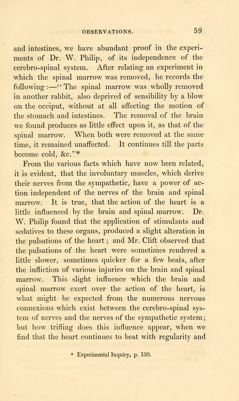 and intestines, we have abundant proof in the experi- ments of Dr. W. PhiUp, of its independence of the cerebro-spinal system. After relating an experiment in which the spinal marrow was removed, he records the following:—The spinal marrow was wholly removed in another rabbit, also deprived of sensibility by a blow on the occiput, without at all affecting the motion of the stomach and intestines. The removal of the brain w^e found produces as little eifect upon it, as that of the spinal marrow. When both were removed at the same time, it remained unaffected. It continues till the parts become cold, &c.* From the various facts which have now been related, it is evident, that the involuntary muscles, which derive their nerves from the sympathetic, have a power of ac- tion independent of the nerves of the brain and spinal marrow. It is true, that the action of the heart is a little influenced by the brain and spinal marrow. Dr. W. Philip found that the application of stimulants and sedatives to these organs, produced a slight alteration in the pulsations of the heart; and Mr. Clift observed that the pulsations of the heart were sometimes rendered a little slower, sometimes quicker for a few beats, after the infliction of various injuries on the brain and spinal marrow. This slight influence which the brain and spinal marrow exert over the action of the heart, is what might be expected from the numerous nervous connexions which exist between the cerebro-spinal sys- tem of nerves and the nerves of the sympathetic system; but how trifling does this influence appear, when we find that the heart continues to beat with regularity and * Experimental Inquiry, p. 130.