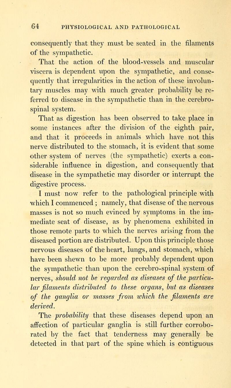 consequently that they must be seated in the filaments of the sympathetic. That the action of the blood-vessels and muscular viscera is dependent upon the sympathetic, and conse- quently that irregularities in the action of these involun- tary muscles may with much greater probability be re- ferred to disease in the sympathetic than in the cerebro- spinal system. That as digestion has been observed to take place in some instances after the division of the eighth pair, and that it proceeds in animals which have not this nerve distributed to the stomach, it is evident that some other system of nerves (the sympathetic) exerts a con- siderable influence in digestion, and consequently that disease in the sympathetic may disorder or interrupt the digestive process. I must now refer to the pathological principle with which I commenced ; namely, that disease of the nervous masses is not so much evinced by symptoms in the ini- mediate seat of disease, as by phenomena exhibited in those remote parts to which the nerves arising from the diseased portion are distributed. Upon this principle those nervous diseases of the heart, lungs, and stomach, which have been shewn to be more probably dependent upon the sympathetic than upon the cerebro-spinal system of nerves, should not he regarded as diseases of the particu- lar filaments distributed to these organs, but as diseases of the ganglia or masses from which the filaments are derived. The probability that these diseases depend upon an affection of particular ganglia is still further corrobo- rated by the fact that tenderness may generally be detected in that part of the spine which is contiguous