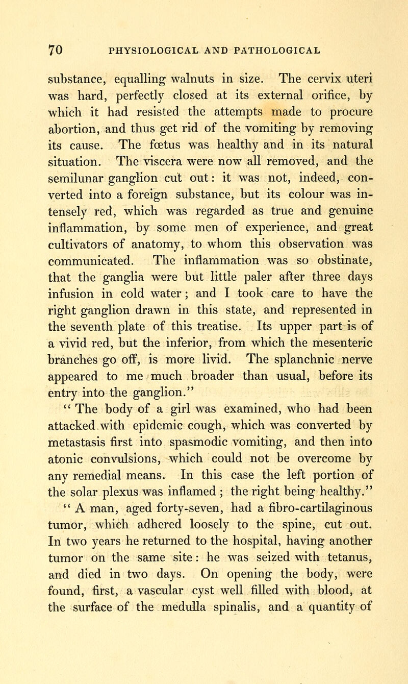 substance, equalling walnuts in size. The cemx uteri was hard, perfectly closed at its external orifice, by which it had resisted the attempts made to procure abortion, and thus get rid of the vomiting by removing its cause. The foetus was healthy and in its natural situation. The viscera were now all removed, and the semilunar ganglion cut out: it was not, indeed, con- verted into a foreign substance, but its colour was in- tensely red, which was regarded as true and genuine inflammation, by some men of experience, and great cultivators of anatomy, to whom this observation was communicated. The inflammation was so obstinate, that the ganglia were but little paler after three days infusion in cold water; and I took care to have the right ganglion drawn in this state, and represented in the seventh plate of this treatise. Its upper part is of a vivid red, but the inferior, from which the mesenteric branches go oif, is more livid. The splanchnic nerve appeared to me much broader than usual, before its entry into the ganglion.  The body of a girl was examined, who had been attacked.with epidemic cough, which was converted by metastasis first into spasmodic vomiting, and then into atonic convulsions, which could not be overcome by any remedial means. In this case the left portion of the solar plexus was inflamed ; the right being healthy.  A man, aged forty-seven, had a fibro-cartilaginous tumor, which adhered loosely to the spine, cut out. In two years he returned to the hospital, having another tumor on the same site : he was seized with tetanus, and died in two days. On opening the body, were found, first, a vascular cyst well filled with blood, at the surface of the medulla spinalis, and a quantity of