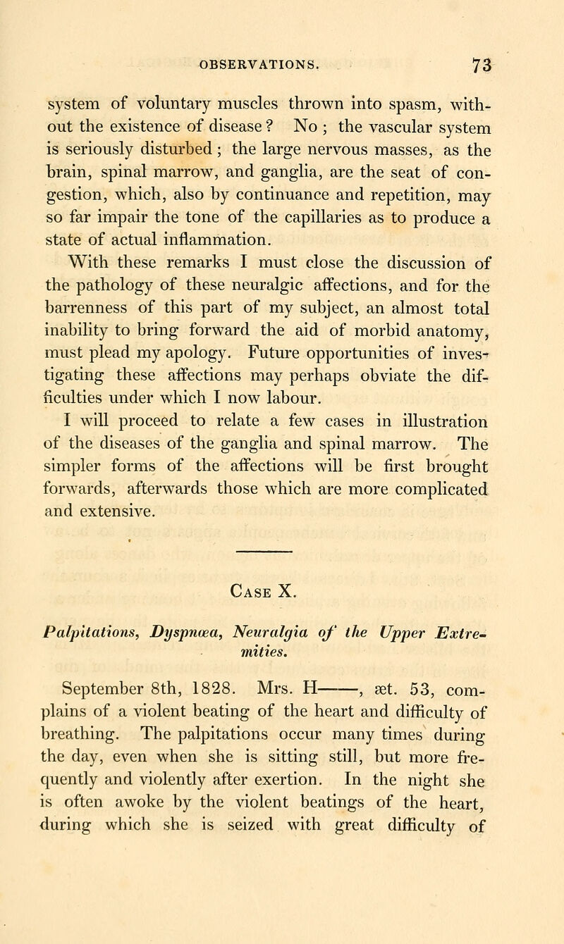 system of voluntary muscles thrown into spasm, with- out the existence of disease ? No ; the vascular system is seriously disturbed; the large nervous masses, as the brain, spinal marrow, and ganglia, are the seat of con- gestion, which, also by continuance and repetition, may so far impair the tone of the capillaries as to produce a state of actual inflammation. With these remarks I must close the discussion of the pathology of these neuralgic afl^ections, and for the barrenness of this part of my subject, an almost total inability to bring forward the aid of morbid anatomy, must plead my apology. Future opportunities of inves- tigating these affections may perhaps obviate the dif- ficulties under which I now labour. I will proceed to relate a few cases in illustration of the diseases of the ganglia and spinal marrow. The simpler forms of the affections will be first brought forwards, afterwards those which are more complicated and extensive. Case X. Palpitations, Dyspnoea, Neuralgia of' the Upper Extre- mities. September 8th, 1828. Mrs. H , set. 53, com- plains of a violent beating of the heart and difficulty of breathing. The palpitations occur many times during the day, even when she is sitting still, but more fre- quently and violently after exertion. In the night she is often awoke by the violent beatings of the heart, during which she is seized with great difficulty of