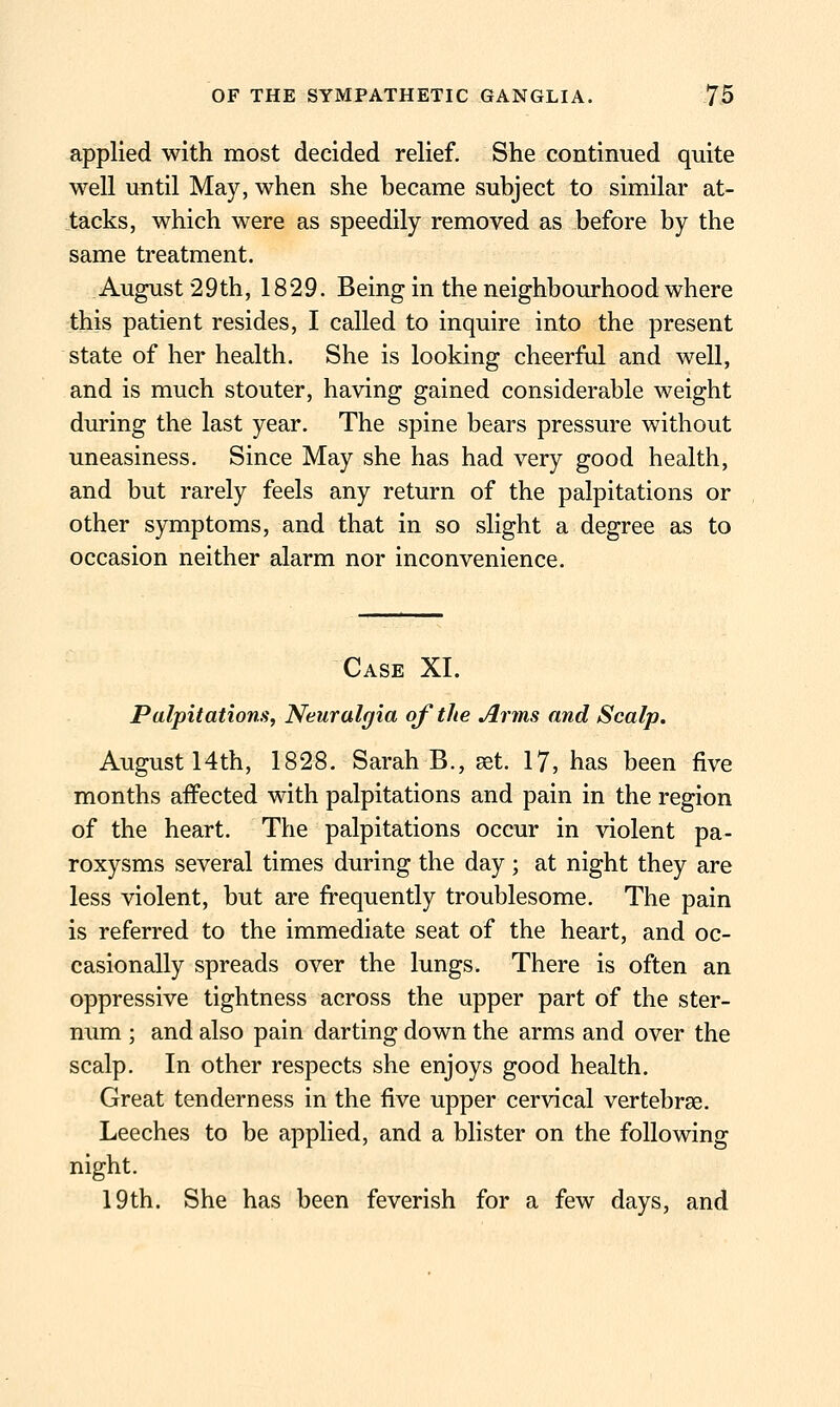 applied with most decided relief. She continued quite well until May, when she became subject to similar at- tacks, which were as speedily removed as before by the same treatment. August 29th, 1829. Being in the neighbourhood where this patient resides, I called to inquire into the present state of her health. She is looking cheerful and well, and is much stouter, having gained considerable weight during the last year. The spine bears pressure without uneasiness. Since May she has had very good health, and but rarely feels any return of the palpitations or other symptoms, and that in so slight a degree as to occasion neither alarm nor inconvenience. Case XI. Palpitations, Neuralgia of the Arms and Scalp, August 14th, 1828. Sarah B., set. 17, has been five months affected with palpitations and pain in the region of the heart. The palpitations occur in violent pa- roxysms several times during the day; at night they are less violent, but are frequently troublesome. The pain is referred to the immediate seat of the heart, and oc- casionally spreads over the lungs. There is often an oppressive tightness across the upper part of the ster- num ; and also pain darting down the arms and over the scalp. In other respects she enjoys good health. Great tenderness in the five upper cervical vertebrae. Leeches to be applied, and a blister on the following night. 19th. She has been feverish for a few days, and