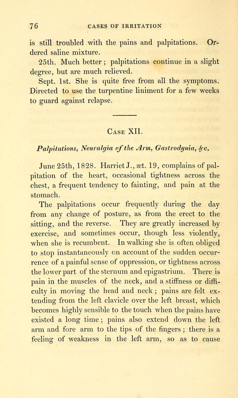 is still troubled with the pains and palpitations. Or- dered saline mixture. 25th. Much better; palpitations continue in a slight degree, but are much relieved, Sept. 1st. She is quite free from all the symptoms. Directed to use the turpentine liniment for a few weeks to guard against relapse. Case XII. Palpitations, Neuralgia of the Arm, Gastrodynia, Sfc, June 25th, 1828. Harriet J., set. 19, complains of pal- pitation of the heart, occasional tightness across the chest, a frequent tendency to fainting, and pain at the stomach. The palpitations occur frequently during the day from any change of posture, as from the erect to the sitting, and the reverse. They are greatly increased by exercise, and sometimes occur, though less violently, when she is recumbent. In walking she is often obliged to stop instantaneously on account of the sudden occur- rence of a painful sense of oppression, or tightness across the lower part of the sternum and epigastrium. There is pain in the muscles of the neck, and a stiffness or diffi- culty in moving the head and neck ; pains are felt ex- tending from the left clavicle over the left breast, which becomes highly sensible to the touch when the pains have existed a long time ; pains also extend down the left arm and fore arm to the tips of the fingers ; there is a feeling of weakness in the left arm, so as to cause