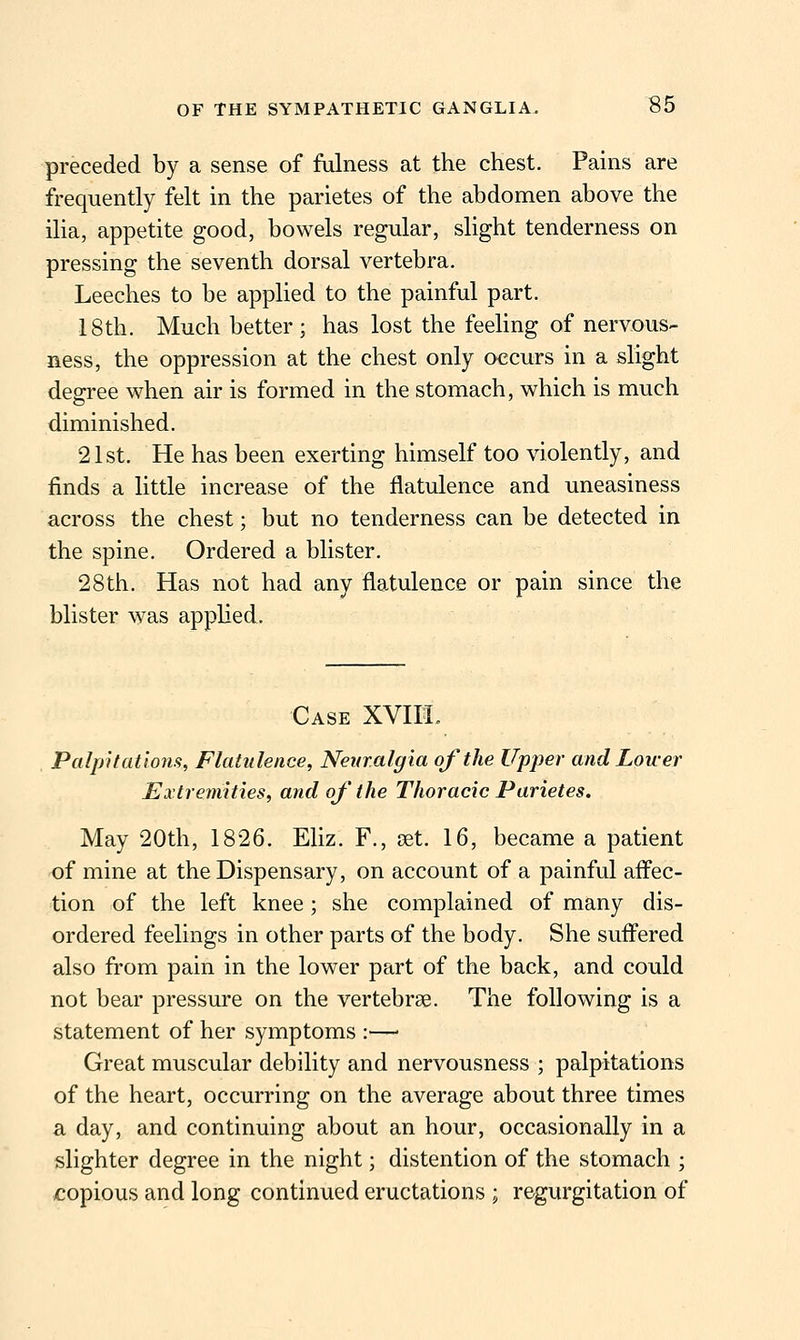 preceded by a sense of fulness at the chest. Pains are frequently felt in the parietes of the abdomen above the ilia, appetite good, bowels regular, slight tenderness on pressing the seventh dorsal vertebra. Leeches to be applied to the painful part. 18th. Much better; has lost the feehng of nervous- ness, the oppression at the chest only occurs in a slight degree when air is formed in the stomach, which is much diminished. 21st. He has been exerting himself too \dolently, and finds a little increase of the flatulence and uneasiness across the chest; but no tenderness can be detected in the spine. Ordered a blister. 28th. Has not had any flatulence or pain since the blister was applied. Case XVIII. Palpitations, Flatulence, Neuralgia of the Upper and Lower Extremities, and oj' the Thoracic Parietes. May 20th, 1826. Eliz. F., set. 16, became a patient of mine at the Dispensary, on account of a painful afl'ec- tion of the left knee; she complained of many dis- ordered feelings in other parts of the body. She sufl'ered also from pain in the lower part of the back, and could not bear pressure on the vertebrge. The following is a statement of her symptoms :—■ Great muscular debility and nervousness ; palpitations of the heart, occurring on the average about three times a day, and continuing about an hour, occasionally in a slighter degree in the night; distention of the stomach ; copious and long continued eructations ; regurgitation of