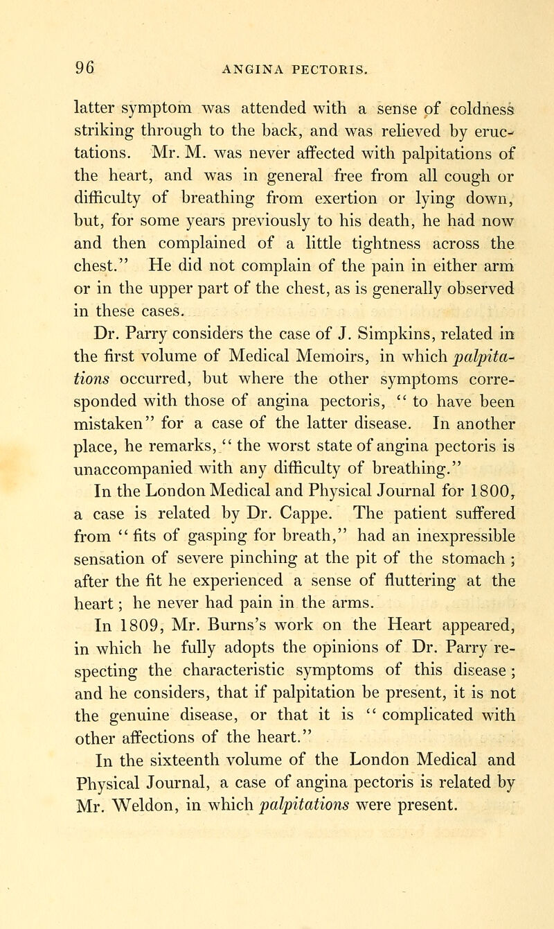 latter symptom was attended with a sense of coldness striking through to the back, and was relieved by eruc- tations. Mr. M. was never affected with palpitations of the heart, and was in general free from all cough or difficulty of breathing from exertion or lying down, but, for some years previously to his death, he had now and then complained of a little tightness across the chest. He did not complain of the pain in either arm or in the upper part of the chest, as is generally observed in these cases. Dr. Parry considers the case of J. Simpkins, related in the first volume of Medical Memoirs, in which palpita- tions occurred, but where the other symptoms corre- sponded with those of angina pectoris,  to have been mistaken for a case of the latter disease. In another place, he remarks,  the worst state of angina pectoris is unaccompanied with any difficulty of breathing. In the London Medical and Physical Journal for 1800, a case is related by Dr. Cappe. The patient suffered from fits of gasping for breath, had an inexpressible sensation of severe pinching at the pit of the stomach ; after the fit he experienced a sense of fluttering at the heart; he never had pain in the arms. In 1809, Mr. Burns's work on the Heart appeared, in which he fully adopts the opinions of Dr. Parry re- specting the characteristic symptoms of this disease; and he considers, that if palpitation be present, it is not the genuine disease, or that it is  complicated with other affections of the heart. In the sixteenth volume of the London Medical and Physical Journal, a case of angina pectoris is related by Mr. Weldon, in ^Mich. palpitations were present.