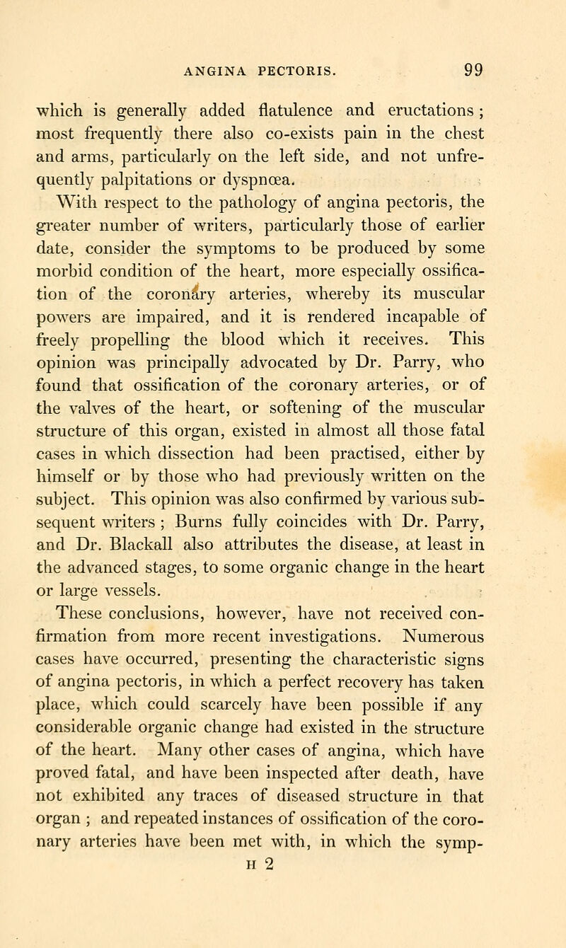 which is generally added flatulence and eructations; most frequently there also co-exists pain in the chest and arms, particularly on the left side, and not unfre- quently palpitations or dyspnoea- With respect to the pathology of angina pectoris, the greater number of writers, particularly those of earlier date, consider the symptoms to be produced by some morbid condition of the heart, more especially ossifica- tion of the coronary arteries, whereby its muscular powers are impaired, and it is rendered incapable of freely propelling the blood which it receives. This opinion was principally advocated by Dr. Parry, who found that ossification of the coronary arteries, or of the valves of the heart, or softening of the muscular structure of this organ, existed in almost all those fatal cases in which dissection had been practised, either by himself or by those who had previously written on the subject. This opinion was also confirmed by various sub- sequent writers ; Burns fully coincides with Dr. Parry, and Dr. Blackall also attributes the disease, at least in the advanced stages, to some organic change in the heart or large vessels. These conclusions, however, have not received con- firmation from more recent investigations. Numerous cases have occurred, presenting the characteristic signs of angina pectoris, in which a perfect recovery has taken place, which could scarcely have been possible if any considerable organic change had existed in the structure of the heart. Many other cases of angina, which have proved fatal, and have been inspected after death, have not exhibited any traces of diseased structure in that organ ; and repeated instances of ossification of the coro- nary arteries have been met with, in which the symp- H 2