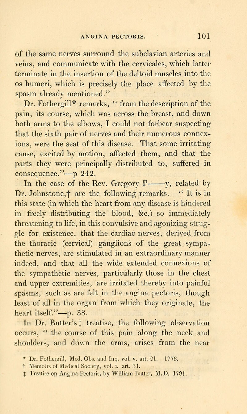 of the same nerves surround the subclavian arteries and veins, and communicate with the cervicales, which latter terminate in the insertion of the deltoid muscles into the OS humeri, which is precisely the place affected by the spasm already mentioned. Dr. Fothergill* remarks,  from the description of the pain, its course, which was across the breast, and down both arms to the elbows, I could not forbear suspecting that the sixth pair of nerves and their numerous connex- ions, were the seat of this disease. That some irritating cause, excited by motion, affected them, and that the parts they were principally distributed to, suffered in consequence.—p 242. In the case of the Rev. Gregory P y, related by Dr. Johnstone,f are the following remarks.  It is in this state (in which the heart from any disease is hindered in freely distributing the blood, &c.) so immediately threatening to life, in this convulsive and agonizing strug- gle for existence, that the cardiac nerves, derived from the thoracic (cervical) ganglions of the great sympa- thetic nerves, are stimulated in an extraordinary manner indeed, and that all the wide extended connexions of the sympathetic nerves, particularly those in the chest and upper extremities, are irritated thereby into painful spasms, such as are felt in the angina pectoris, though least of all in the organ from which they originate, the heart itself.—p. 38. In Dr. Butter's j treatise, the following observation occurs,  the course of this pain along the neck and shoulders, and down the arms, arises from the near * Dr. Fothergill, Med. Obs. and Inq. vol. v. art. 21. 1776. t Memoirs of Medical Sociuly, vol. i. art. 31. X Treatise on Angina Pectoris, by William Butter, M.D. 1791.