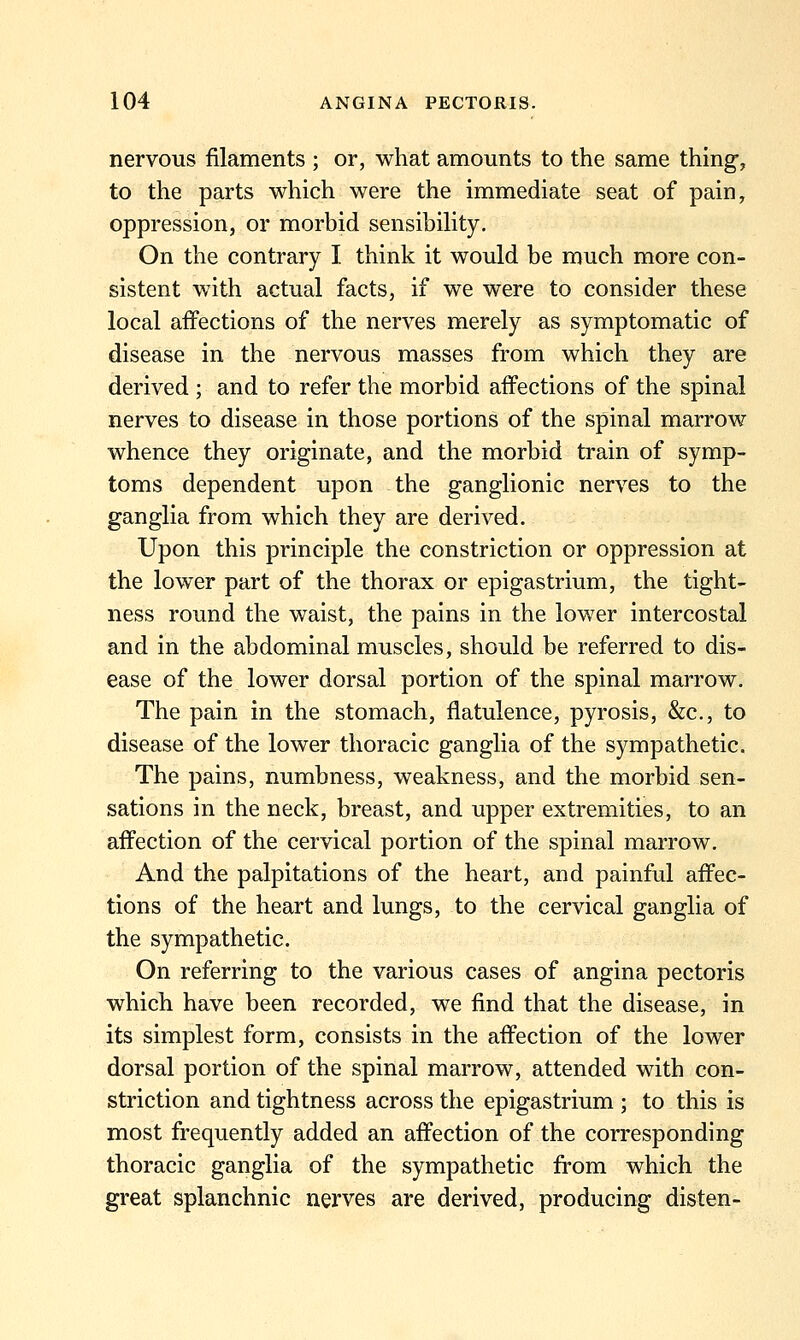 nervous filaments ; or, what amounts to the same thing, to the parts which were the immediate seat of pain, oppression, or morbid sensibility. On the contrary I think it would be much more con- sistent with actual facts, if we were to consider these local affections of the nerves merely as symptomatic of disease in the nervous masses from which they are derived ; and to refer the morbid affections of the spinal nerves to disease in those portions of the spinal marrow whence they originate, and the morbid train of symp- toms dependent upon the ganglionic nerves to the ganglia from which they are derived. Upon this principle the constriction or oppression at the lower part of the thorax or epigastrium, the tight- ness round the waist, the pains in the lower intercostal and in the abdominal muscles, should be referred to dis- ease of the lower dorsal portion of the spinal marrow. The pain in the stomach, flatulence, pyrosis, &c., to disease of the lower thoracic ganglia of the sympathetic. The pains, numbness, weakness, and the morbid sen- sations in the neck, breast, and upper extremities, to an affection of the cervical portion of the spinal marrow. And the palpitations of the heart, and painful affec- tions of the heart and lungs, to the cervical ganglia of the sympathetic. On referring to the various cases of angina pectoris which have been recorded, we find that the disease, in its simplest form, consists in the affection of the lower dorsal portion of the spinal marrow, attended with con- striction and tightness across the epigastrium ; to this is most frequently added an affection of the corresponding thoracic ganglia of the sympathetic from which the great splanchnic nerves are derived, producing disten-