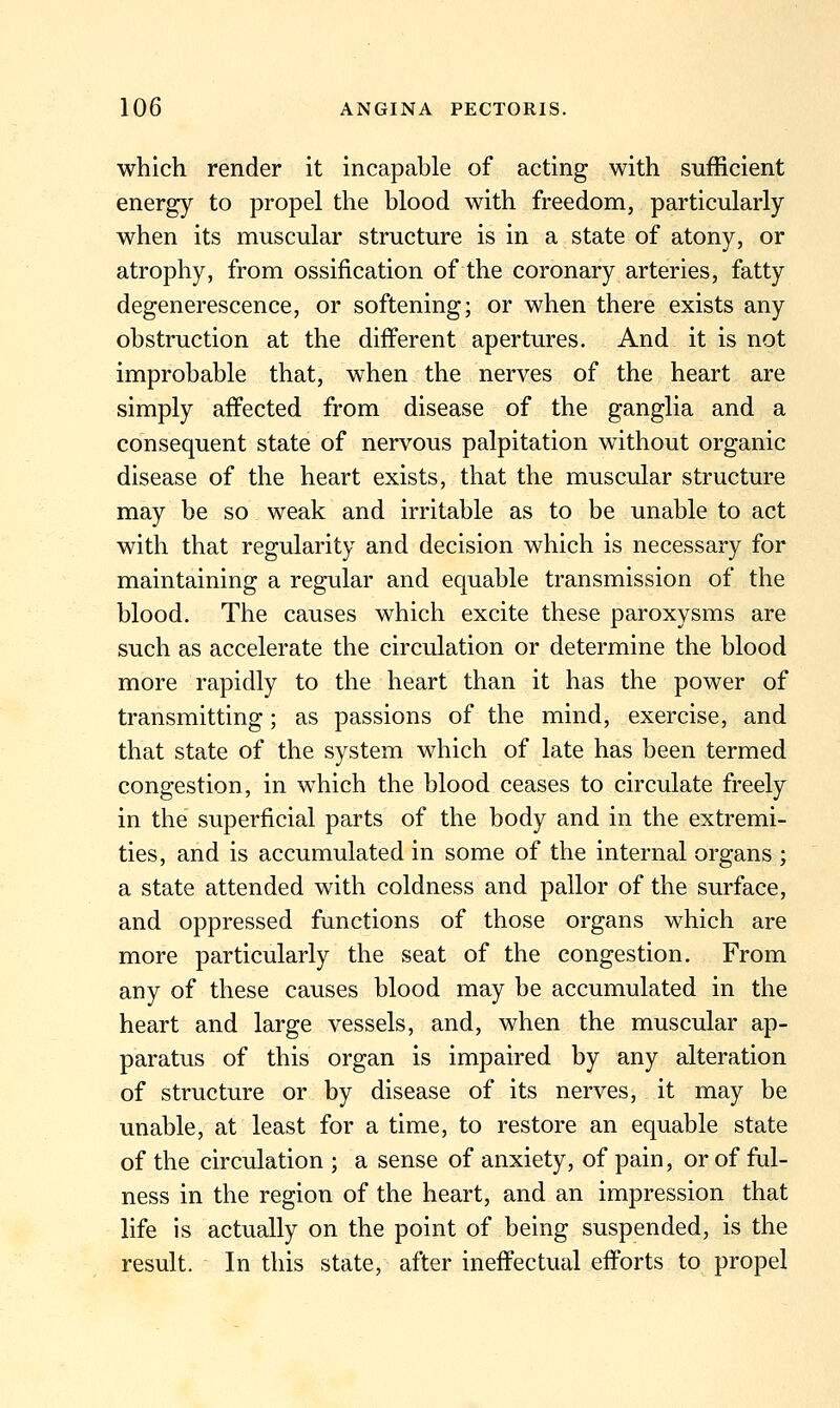 which render it incapable of acting with sufficient energy to propel the blood with freedom, particularly when its muscular structure is in a state of atony, or atrophy, from ossification of the coronary arteries, fatty degenerescence, or softening; or when there exists any obstruction at the different apertures. And it is not improbable that, when the nerves of the heart are simply affected from disease of the ganglia and a consequent state of nervous palpitation without organic disease of the heart exists, that the muscular structure may be so weak and irritable as to be unable to act with that regularity and decision which is necessary for maintaining a regular and equable transmission of the blood. The causes which excite these paroxysms are such as accelerate the circulation or determine the blood more rapidly to the heart than it has the power of transmitting; as passions of the mind, exercise, and that state of the system which of late has been termed congestion, in which the blood ceases to circulate freely in the superficial parts of the body and in the extremi- ties, and is accumulated in some of the internal organs ; a state attended with coldness and pallor of the surface, and oppressed functions of those organs which are more particularly the seat of the congestion. From any of these causes blood may be accumulated in the heart and large vessels, and, when the muscular ap- paratus of this organ is impaired by any alteration of structure or by disease of its nerves, it may be unable, at least for a time, to restore an equable state of the circulation ; a sense of anxiety, of pain, or of ful- ness in the region of the heart, and an impression that life is actually on the point of being suspended, is the result. In this state, after ineffectual efforts to propel