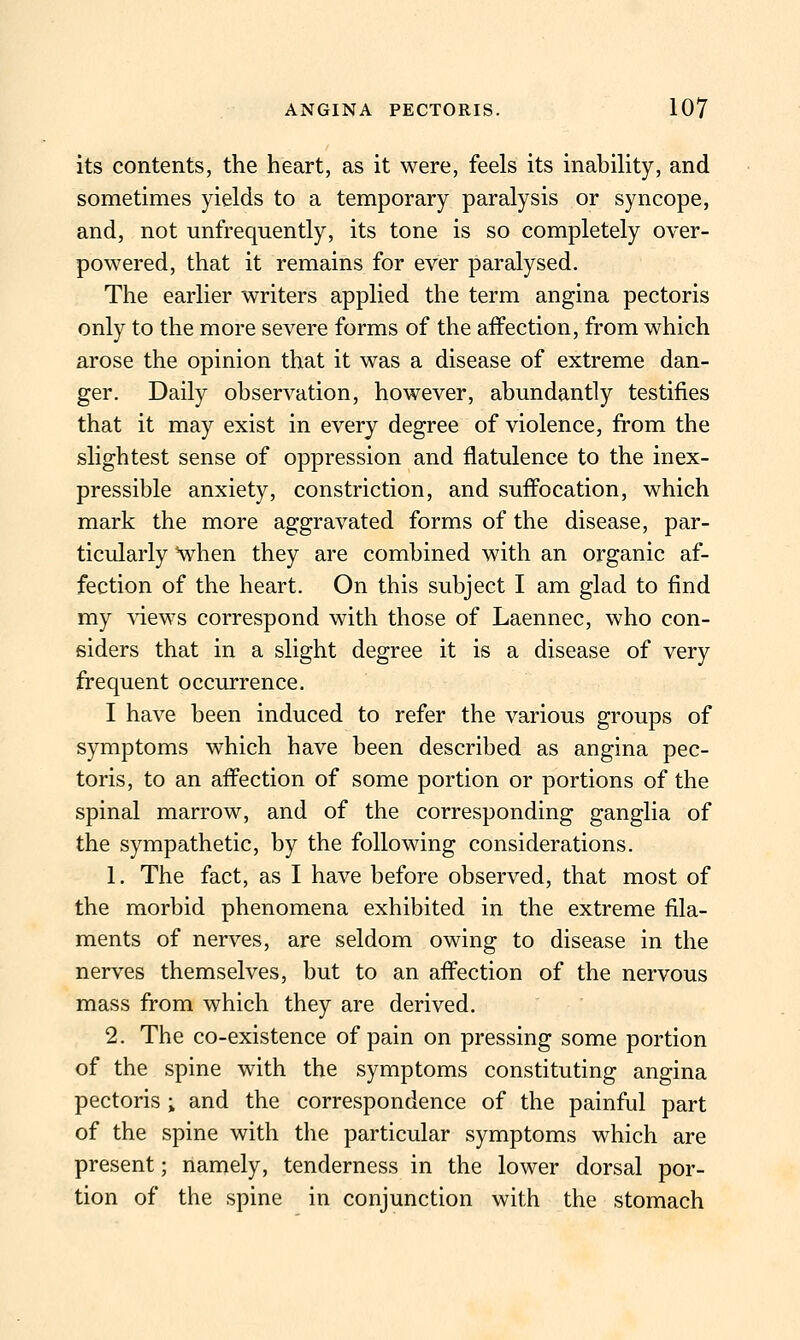 its contents, the heart, as it were, feels its inability, and sometimes yields to a temporary paralysis or syncope, and, not unfrequently, its tone is so completely over- powered, that it remains for ever paralysed. The earlier writers applied the term angina pectoris only to the more severe forms of the affection, from which arose the opinion that it was a disease of extreme dan- ger. Daily observation, however, abundantly testifies that it may exist in every degree of violence, from the slightest sense of oppression and flatulence to the inex- pressible anxiety, constriction, and suffocation, which mark the more aggravated forms of the disease, par- ticularly 'when they are combined with an organic af- fection of the heart. On this subject I am glad to find my \dews correspond with those of Laennec, who con- siders that in a slight degree it is a disease of very frequent occurrence. I have been induced to refer the various groups of symptoms which have been described as angina pec- toris, to an affection of some portion or portions of the spinal marrow, and of the corresponding ganglia of the sympathetic, by the following considerations. 1. The fact, as I have before observed, that most of the morbid phenomena exhibited in the extreme fila- ments of nerves, are seldom owing to disease in the nerves themselves, but to an aff^ection of the nervous mass from which they are derived. 2. The co-existence of pain on pressing some portion of the spine with the symptoms constituting angina pectoris ; and the correspondence of the painful part of the spine with the particular symptoms which are present; namely, tenderness in the lower dorsal por- tion of the spine in conjunction with the stomach