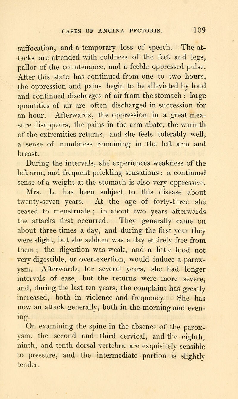 suffocation, and a temporary loss of speech. The at- tacks are attended with coldness of the feet and legs, pallor of the countenance, and a feeble oppressed pulse. After this state has continued from one to two hours, the oppression and pains begin to be alleviated by loud and continued discharges of air from the stomach : large quantities of air are often discharged in succession for an hour. Afterwards, the oppression in a great mea- sure disappears, the pains in the arm abate, the warmth of the extremities returns, and she feels tolerably well, a sense of numbness remaining in the left arm and breast. During the intervals, she experiences weakness of the left arm, and frequent prickling sensations ; a continued sense of a weight at the stomach is also very oppressive. Mrs. L. has been subject to this disease about twenty-seven years. At the age of forty-three she ceased to menstruate ; in about two years afterwards the attacks first occurred. They generally came on about three times a day, and during the first year they were slight, but she seldom was a day entirely free from them; the digestion was weak, and a little food not very digestible, or over-exertion, would induce a parox- ysm. Afterwards, for several years, she had longer intervals of ease, but the returns were more severe, and, during the last ten years, the complaint has greatly increased, both in violence and frequency. She has now an attack generally, both in the morning and even- ing. On examining the spine in the absence of the parox- ysm, the second and third cervical, and the eighth, ninth, and tenth dorsal vertebroe are exquisitely sensible to pressure, and the intermediate portion is slightly tender.