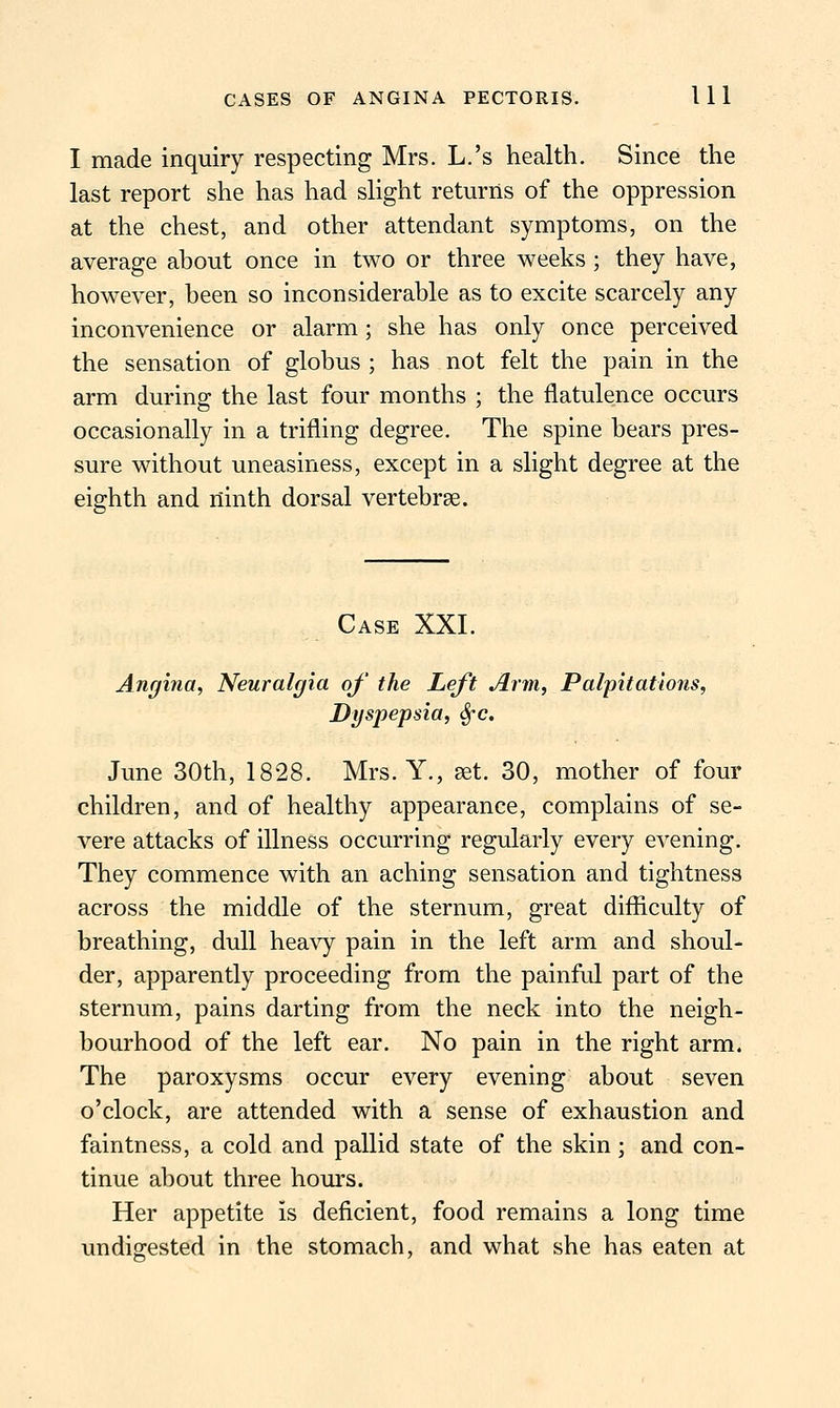 I made inquiry respecting Mrs. L.'s health. Since the last report she has had slight returns of the oppression at the chest, and other attendant symptoms, on the average about once in two or three weeks ; they have, however, been so inconsiderable as to excite scarcely any inconvenience or alarm; she has only once perceived the sensation of globus ; has not felt the pain in the arm during the last four months ; the flatulence occurs occasionally in a trifling degree. The spine bears pres- sure without uneasiness, except in a slight degree at the eighth and ninth dorsal vertebrae. Case XXI. Angina, Neuralgia of' the Left Arm, Palpitations, Dyspepsia, Sfc. June 30th, 1828. Mrs. Y., aet. 30, mother of four children, and of healthy appearance, complains of se- vere attacks of illness occurring regularly every evening. They commence with an aching sensation and tightness across the middle of the sternum, great difficulty of breathing, dull heavy pain in the left arm and shoul- der, apparently proceeding from the painfid part of the sternum, pains darting from the neck into the neigh- bourhood of the left ear. No pain in the right arm. The paroxysms occur every evening about seven o'clock, are attended with a sense of exhaustion and faintness, a cold and pallid state of the skin ; and con- tinue about three hours. Her appetite is deficient, food remains a long time undigested in the stomach, and what she has eaten at