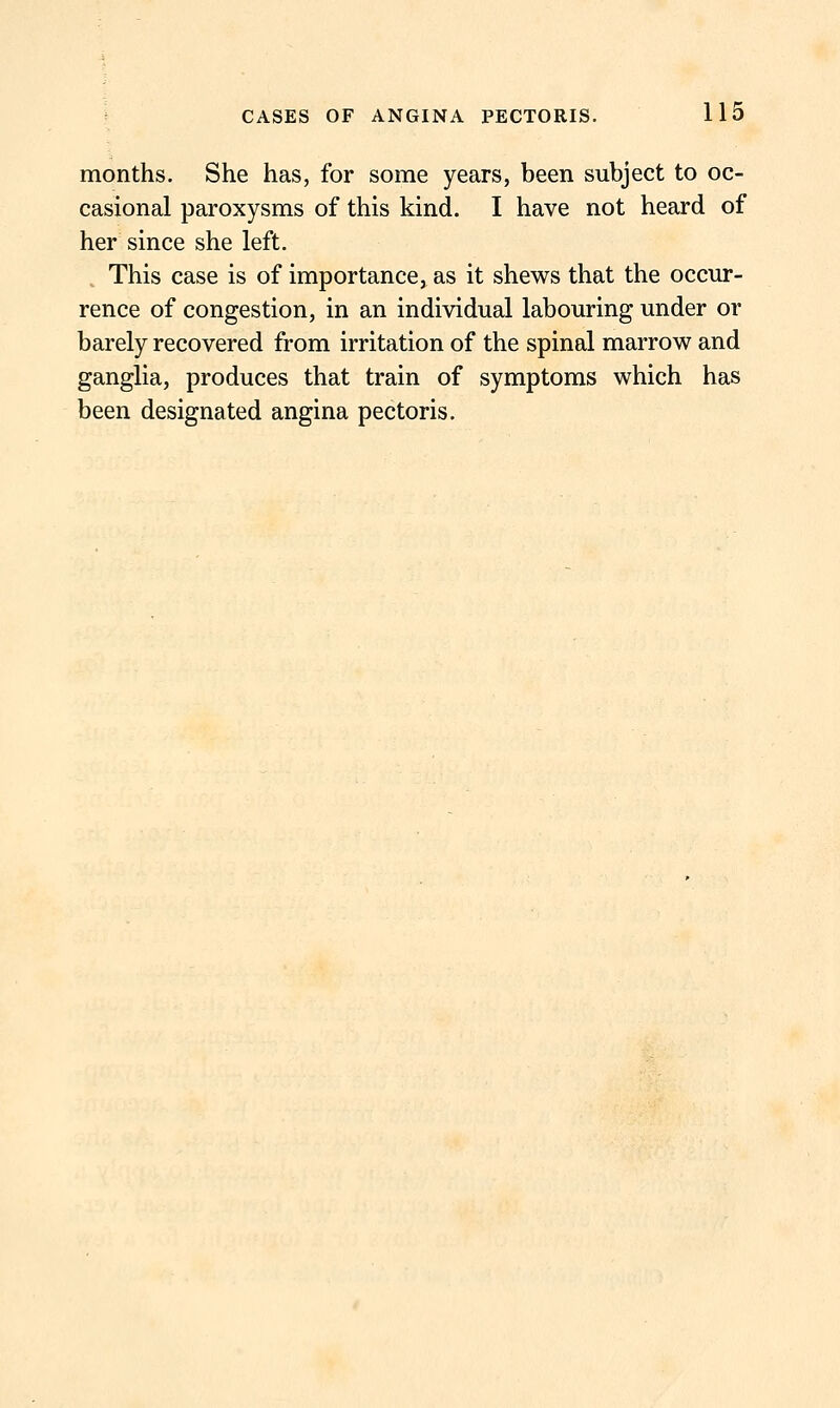 months. She has, for some years, been subject to oc- casional paroxysms of this kind. I have not heard of her since she left. This case is of importance, as it shews that the occur- rence of congestion, in an individual labouring under or barely recovered from irritation of the spinal marrow and ganglia, produces that train of symptoms which has been designated angina pectoris.