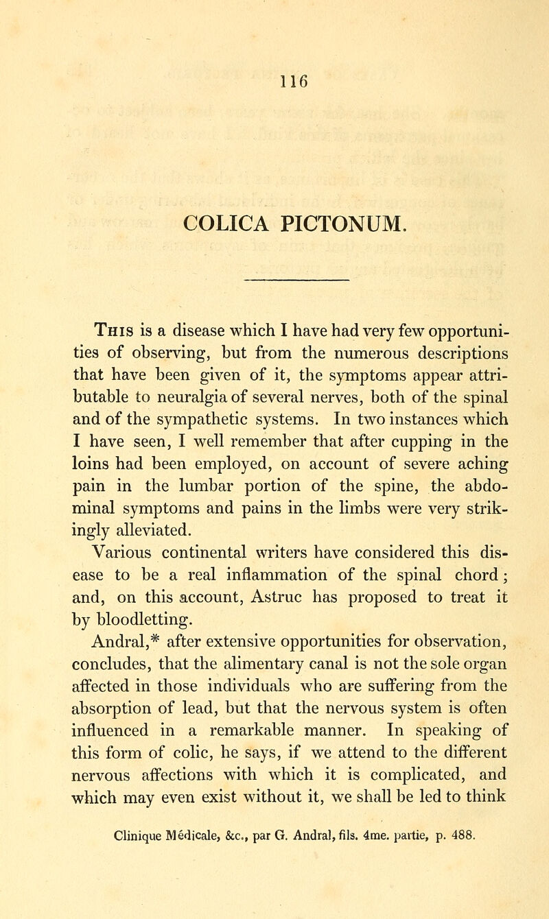 COLICA PICTONUM. This is a disease which I have had very few opportuni- ties of observing, but from the numerous descriptions that have been given of it, the symptoms appear attri- butable to neuralgia of several nerves, both of the spinal and of the sympathetic systems. In two instances which I have seen, I well remember that after cupping in the loins had been employed, on account of severe aching pain in the lumbar portion of the spine, the abdo- minal symptoms and pains in the limbs were very strik- ingly alleviated. Various continental writers have considered this dis- ease to be a real inflammation of the spinal chord; and, on this account, Astruc has proposed to treat it by bloodletting. Andral,* after extensive opportunities for observation, concludes, that the alimentary canal is not the sole organ affected in those individuals who are suffering from the absorption of lead, but that the nervous system is often influenced in a remarkable manner. In speaking of this form of colic, he says, if we attend to the different nervous affections with which it is complicated, and which may even exist without it, we shall be led to think Clinique Medicale, &c., par G. Andra],fils. 4me. partie, p. 488.