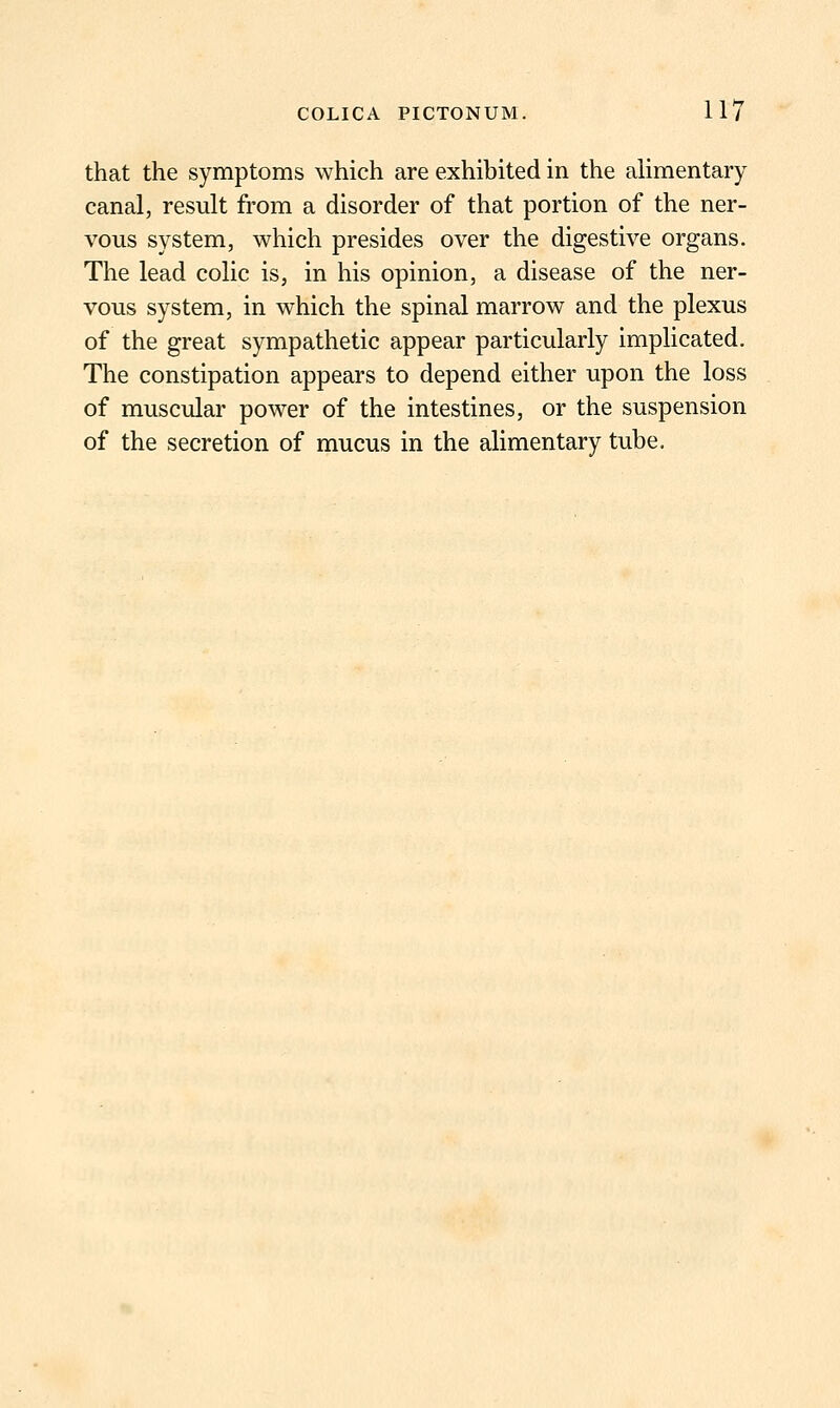 that the symptoms which are exhibited in the alimentary canal, result from a disorder of that portion of the ner- vous system, which presides over the digestive organs. The lead colic is, in his opinion, a disease of the ner- vous system, in which the spinal marrow and the plexus of the great sympathetic appear particularly implicated. The constipation appears to depend either upon the loss of muscular power of the intestines, or the suspension of the secretion of mucus in the alimentary tube.