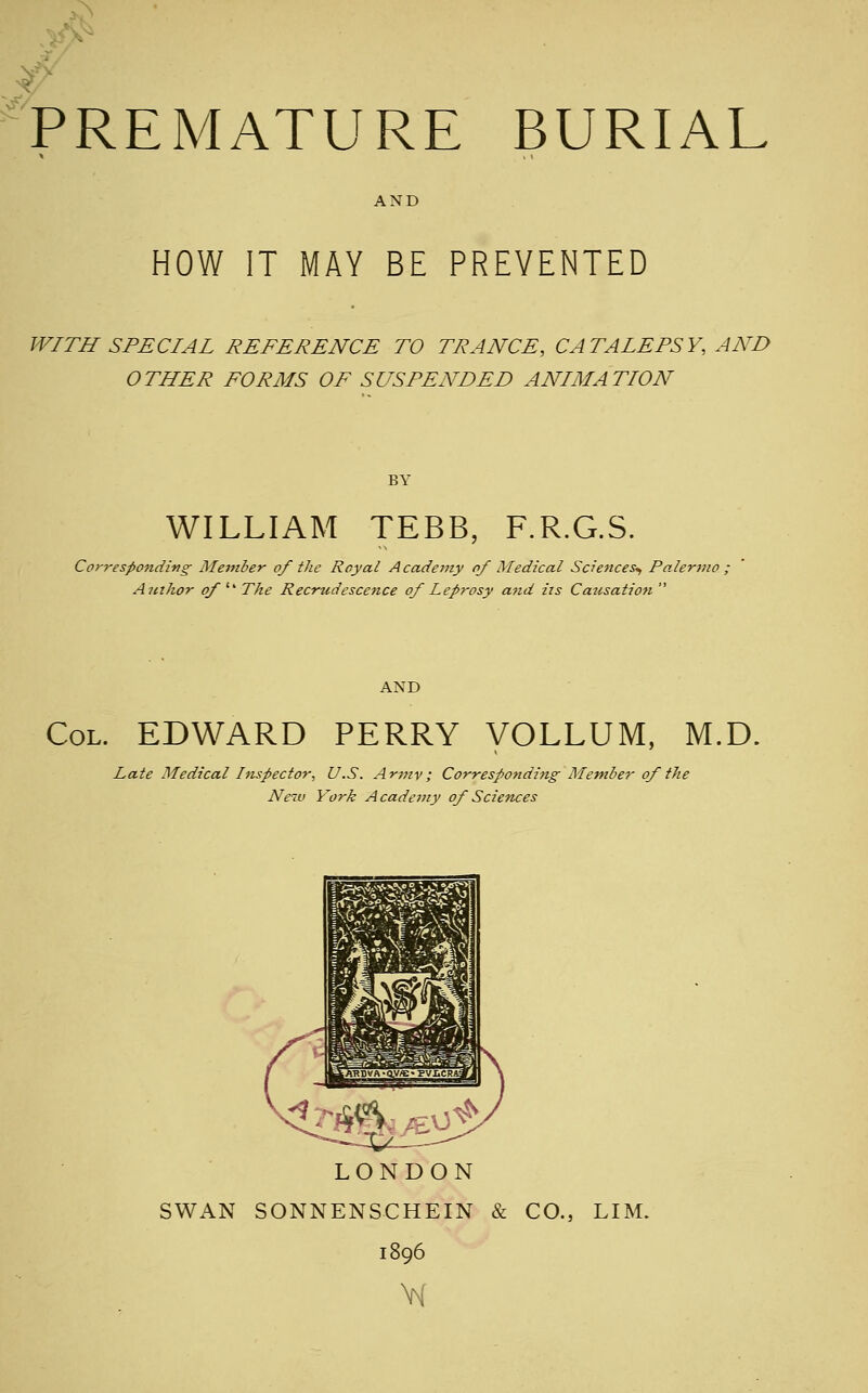 ^ ^: .^' premature burial AND HOW IT MAY BE PREVENTED WITH SPECIAL REFERENCE TO TRANCE, CATALEPSY, AND OTHER FORMS OF SUSPENDED ANIMATION BY WILLIAM TEBB, F.R.G.S. Correspondiiig Member of the Royal A cademy of Medical Sciences^ Palermo , Author of '' The Recrudescence of Leprosy and iis Causation  AND Col. EDWARD PERRY VOLLUM, M.D. Late Medical Inspector, U.S. Army; Corresponding Member of the Neiv York Acadettiy of Sciences LONDON SWAN SONNENSCHEIN & CO., LIM. 1896